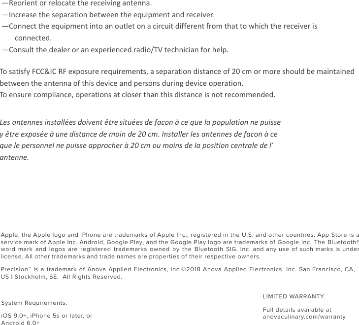 Apple, the Apple logo and iPhone are trademarks of Apple Inc., registered in the U.S. and other countries. App Store is a service mark of Apple Inc. Android, Google Play, and the Google Play logo are trademarks of Google Inc. The Bluetooth® word mark and logos  are registered trademarks owned  by the Bluetooth SIG,  Inc. and any use  of such marks is  under license. All other trademarks and trade names are properties of their respective owners.Precision™ is a trademark of Anova Applied Electronics, Inc. ©2018 Anova Applied Electronics, Inc. San Francisco, CA, US | Stockholm, SE.  All Rights Reserved.—Reorient or relocate the receiving antenna. —Increase the separation between the equipment and receiver. —Connect the equipment into an outlet on a circuit different from that to which the receiver is connected. —Consult the dealer or an experienced radio/TV technician for help. To satisfy FCC&amp;IC RF exposure requirements, a separation distance of 20 cm or more should be maintained between the antenna of this device and persons during device operation. To ensure compliance, operations at closer than this distance is not recommended. Les antennes installées doivent être situées de facon à ce que la population ne puisse y être exposée à une distance de moin de 20 cm. Installer les antennes de facon à ce  que le personnel ne puisse approcher à 20 cm ou moins de la position centrale de l’  antenne. System Requirements: iOS 9.0+, iPhone 5s or later, or Android 6.0+LIMITED WARRANTY. Full details available at anovaculinary.com/warranty