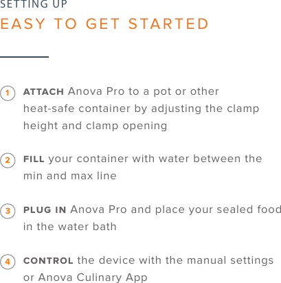 6SETTING UPEASY TO GET STARTED Anova Pro to a pot or other  heat-safe container by adjusting the clamp height and clamp opening your container with water between the min and max line  Anova Pro and place your sealed food in the water bath  the device with the manual settings or Anova Culinary App1234