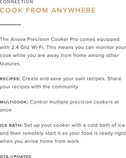 9The Anova Precision Cooker Pro comes equipped with 2.4 Ghz Wi-Fi. This means you can monitor your cook while you are away from home among other features.: Create and save your own recipes. Share your recipes with the community: Control multiple precision cookers at once : Set up your cooker with a cold bath of ice and then remotely start it so your food is ready right when you arrive home from work. CONNECTIONCOOK FROM ANYWHERE