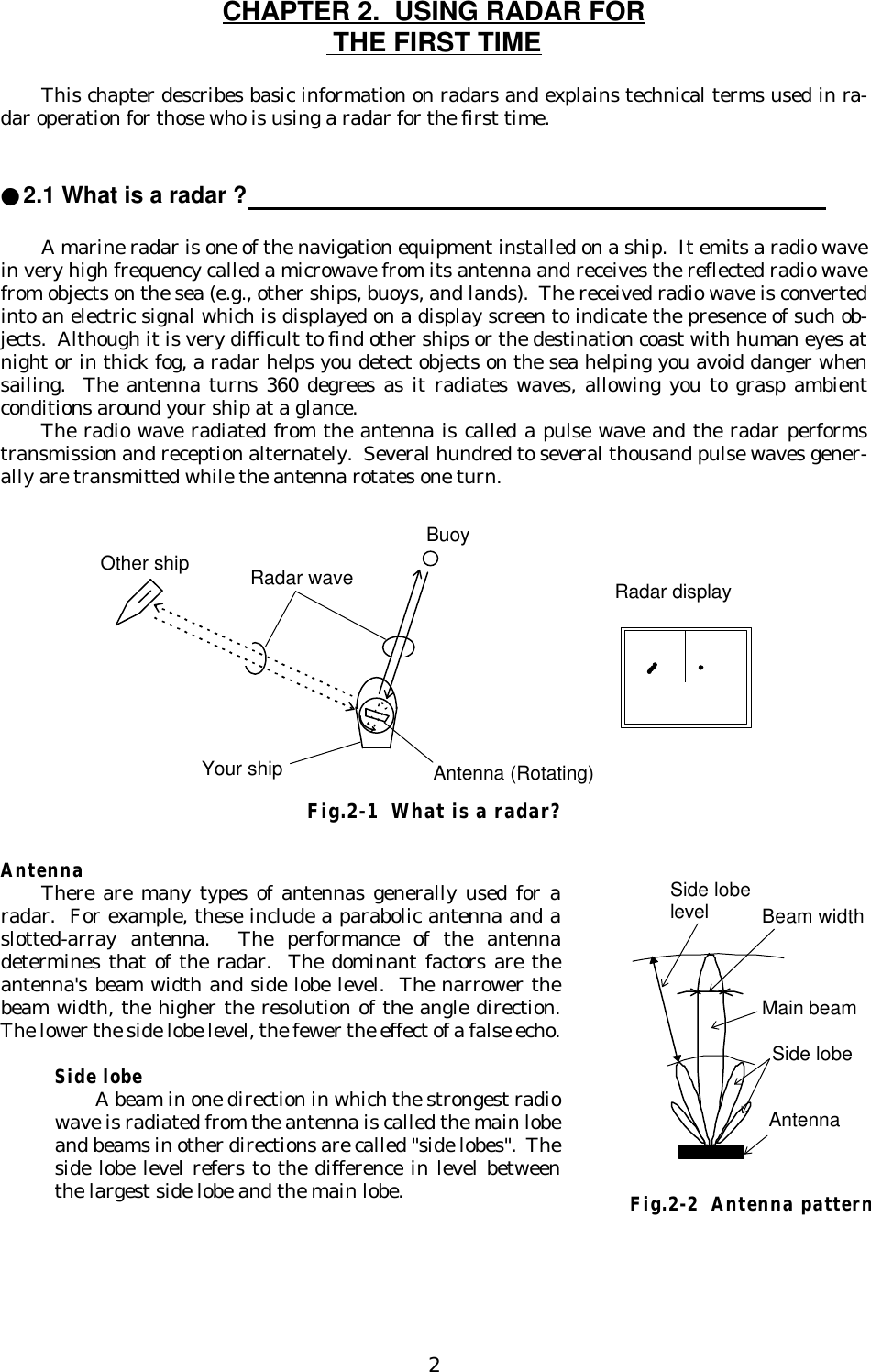 2CHAPTER 2.  USING RADAR FOR THE FIRST TIMEThis chapter describes basic information on radars and explains technical terms used in ra-dar operation for those who is using a radar for the first time.●2.1 What is a radar ?                                                                                     A marine radar is one of the navigation equipment installed on a ship.  It emits a radio wavein very high frequency called a microwave from its antenna and receives the reflected radio wavefrom objects on the sea (e.g., other ships, buoys, and lands).  The received radio wave is convertedinto an electric signal which is displayed on a display screen to indicate the presence of such ob-jects.  Although it is very difficult to find other ships or the destination coast with human eyes atnight or in thick fog, a radar helps you detect objects on the sea helping you avoid danger whensailing.  The antenna turns 360 degrees as it radiates waves, allowing you to grasp ambientconditions around your ship at a glance.The radio wave radiated from the antenna is called a pulse wave and the radar performstransmission and reception alternately.  Several hundred to several thousand pulse waves gener-ally are transmitted while the antenna rotates one turn.AntennaThere are many types of antennas generally used for aradar.  For example, these include a parabolic antenna and aslotted-array antenna.  The performance of the antennadetermines that of the radar.  The dominant factors are theantenna&apos;s beam width and side lobe level.  The narrower thebeam width, the higher the resolution of the angle direction.The lower the side lobe level, the fewer the effect of a false echo.Side lobeA beam in one direction in which the strongest radiowave is radiated from the antenna is called the main lobeand beams in other directions are called &quot;side lobes&quot;.  Theside lobe level refers to the difference in level betweenthe largest side lobe and the main lobe.BuoyOther ship Radar waveYour ship Antenna (Rotating)Radar displayFig.2-1  What is a radar?Beam widthSide lobelevelMain beamSide lobeAntennaFig.2-2  Antenna pattern