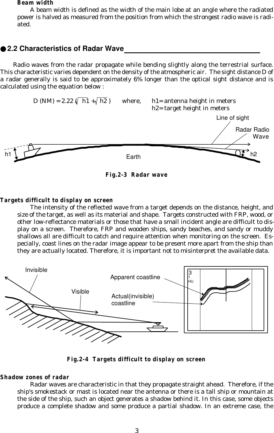 3Beam widthA beam width is defined as the width of the main lobe at an angle where the radiatedpower is halved as measured from the position from which the strongest radio wave is radi-ated.●2.2 Characteristics of Radar Wave                                                               Radio waves from the radar propagate while bending slightly along the terrestrial surface.This characteristic varies dependent on the density of the atmospheric air.  The sight distance D ofa radar generally is said to be approximately 6% longer than the optical sight distance and iscalculated using the equation below :     D (NM) = 2.22 (   h1 +   h2 ) where, h1= antenna height in metersh2= target height in metersFig.2-3  Radar waveTargets difficult to display on screenThe intensity of the reflected wave from a target depends on the distance, height, andsize of the target, as well as its material and shape.  Targets constructed with FRP, wood, orother low-reflectance materials or those that have a small incident angle are difficult to dis-play on a screen.  Therefore, FRP and wooden ships, sandy beaches, and sandy or muddyshallows all are difficult to catch and require attention when monitoring on the screen.  Es-pecially, coast lines on the radar image appear to be present more apart from the ship thanthey are actually located. Therefore, it is important not to misinterpret the available data.Shadow zones of radarRadar waves are characteristic in that they propagate straight ahead.  Therefore, if theship&apos;s smokestack or mast is located near the antenna or there is a tall ship or mountain atthe side of the ship, such an object generates a shadow behind it. In this case, some objectsproduce a complete shadow and some produce a partial shadow. In an extreme case, theApparent coastlineActual(invisible)coastlineInvisibleVisible31HUFig.2-4  Targets difficult to display on screenh1 h2Line of sightRadar Radio          WaveEarth