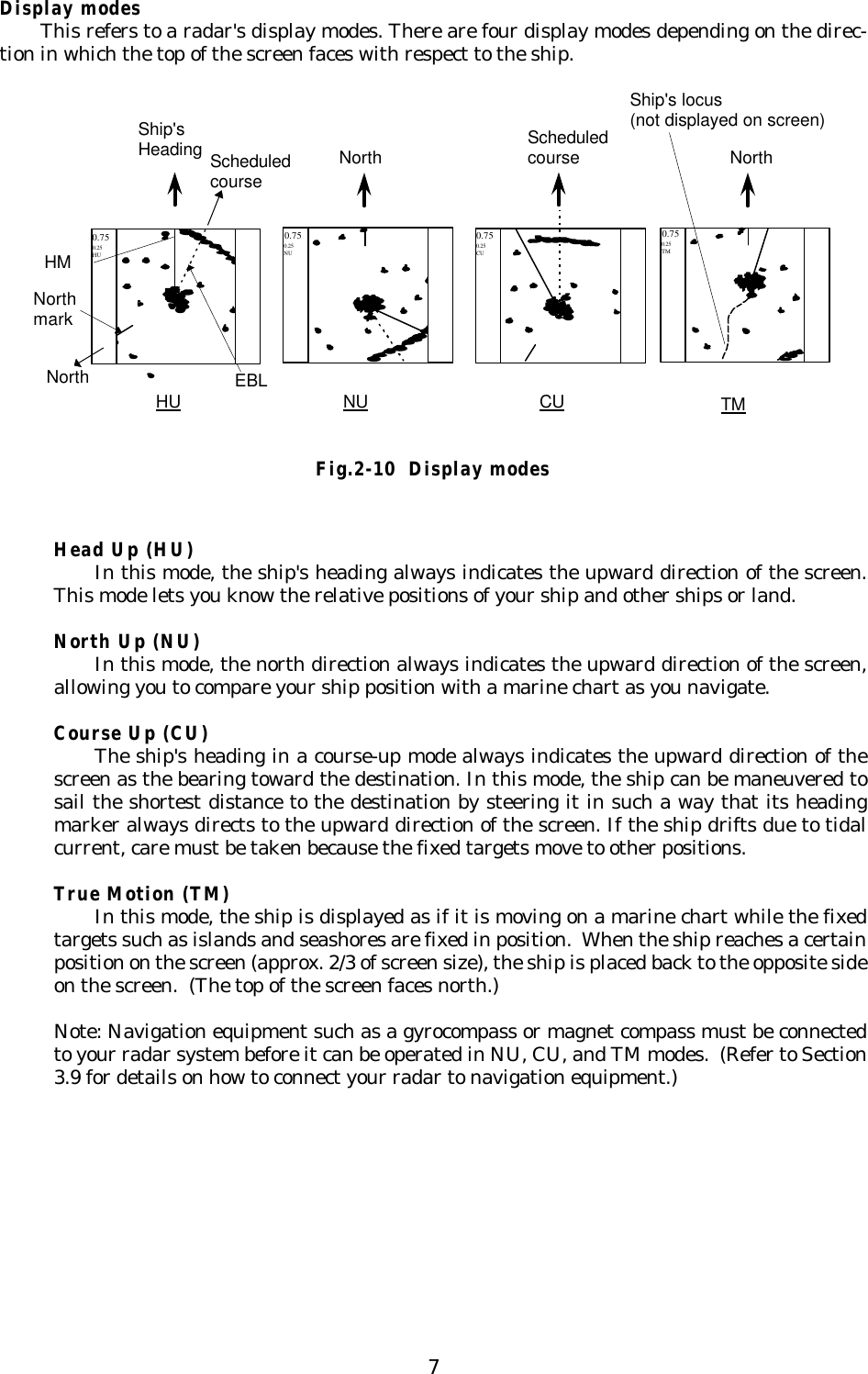 7Display modesThis refers to a radar&apos;s display modes. There are four display modes depending on the direc-tion in which the top of the screen faces with respect to the ship.Head Up (HU)In this mode, the ship&apos;s heading always indicates the upward direction of the screen.This mode lets you know the relative positions of your ship and other ships or land.North Up (NU)In this mode, the north direction always indicates the upward direction of the screen,allowing you to compare your ship position with a marine chart as you navigate.Course Up (CU)The ship&apos;s heading in a course-up mode always indicates the upward direction of thescreen as the bearing toward the destination. In this mode, the ship can be maneuvered tosail the shortest distance to the destination by steering it in such a way that its headingmarker always directs to the upward direction of the screen. If the ship drifts due to tidalcurrent, care must be taken because the fixed targets move to other positions.True Motion (TM)In this mode, the ship is displayed as if it is moving on a marine chart while the fixedtargets such as islands and seashores are fixed in position.  When the ship reaches a certainposition on the screen (approx. 2/3 of screen size), the ship is placed back to the opposite sideon the screen.  (The top of the screen faces north.)Note: Navigation equipment such as a gyrocompass or magnet compass must be connectedto your radar system before it can be operated in NU, CU, and TM modes.  (Refer to Section3.9 for details on how to connect your radar to navigation equipment.)Ship&apos;sHeadingNorthScheduledcourseHMEBLNorthmarkHU NU CU TMShip&apos;s locus(not displayed on screen)NorthNorth Scheduledcourse0.75 0.75 0.75 0.25TM0.25CU0.25NU0.25HU0.75Fig.2-10  Display modes