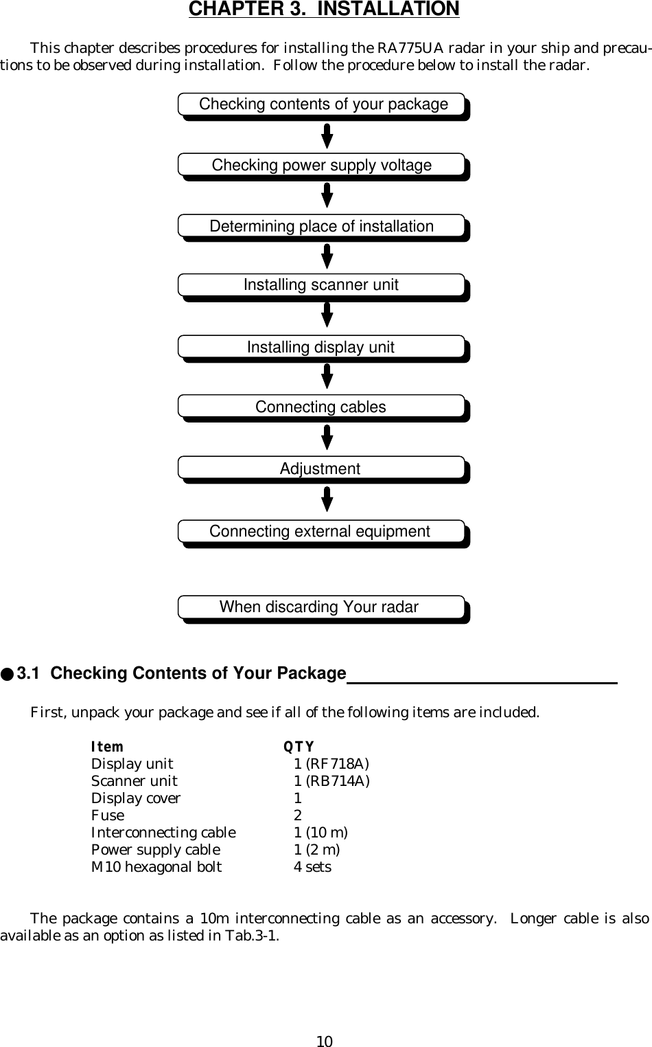 10CHAPTER 3.  INSTALLATIONThis chapter describes procedures for installing the RA775UA radar in your ship and precau-tions to be observed during installation.  Follow the procedure below to install the radar.●3.1  Checking Contents of Your Package                                                     First, unpack your package and see if all of the following items are included.Item QTYDisplay unit  1 (RF718A)Scanner unit 1 (RB714A)Display cover 1Fuse 2Interconnecting cable 1 (10 m)Power supply cable 1 (2 m)M10 hexagonal bolt 4 setsThe package contains a 10m interconnecting cable as an accessory.  Longer cable is alsoavailable as an option as listed in Tab.3-1.Checking contents of your packageChecking power supply voltageDetermining place of installationInstalling scanner unitInstalling display unitConnecting cablesAdjustmentConnecting external equipmentWhen discarding Your radar