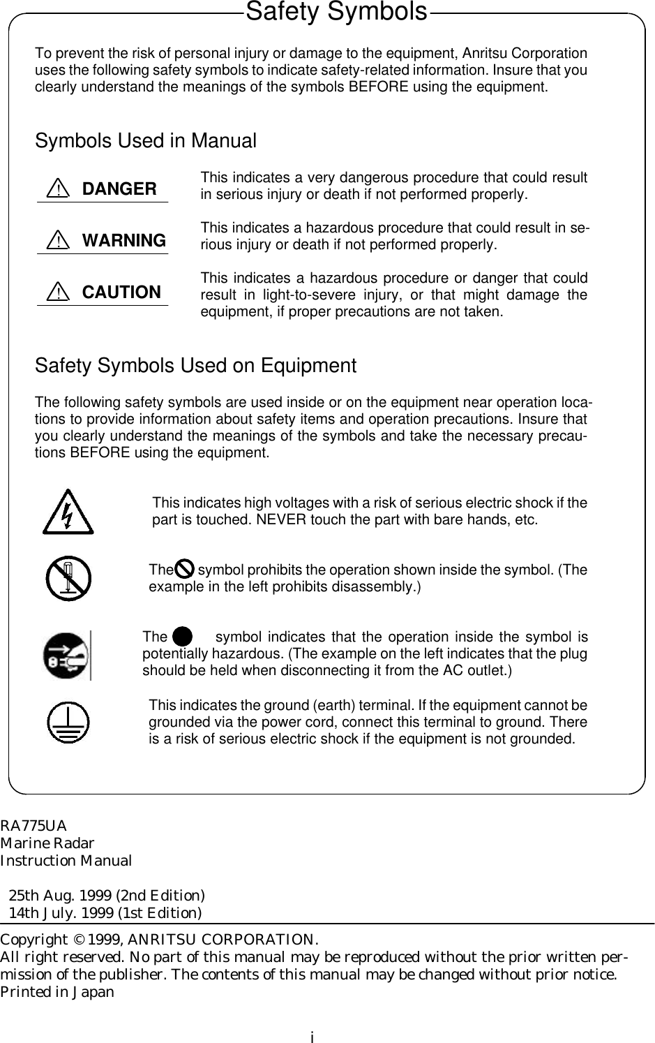 iTo prevent the risk of personal injury or damage to the equipment, Anritsu Corporationuses the following safety symbols to indicate safety-related information. Insure that youclearly understand the meanings of the symbols BEFORE using the equipment.Symbols Used in ManualThis indicates a very dangerous procedure that could resultin serious injury or death if not performed properly.This indicates a hazardous procedure that could result in se-rious injury or death if not performed properly.This indicates a hazardous procedure or danger that couldresult in light-to-severe injury, or that might damage theequipment, if proper precautions are not taken.Safety Symbols Used on EquipmentThe following safety symbols are used inside or on the equipment near operation loca-tions to provide information about safety items and operation precautions. Insure thatyou clearly understand the meanings of the symbols and take the necessary precau-tions BEFORE using the equipment.This indicates high voltages with a risk of serious electric shock if thepart is touched. NEVER touch the part with bare hands, etc.The       symbol prohibits the operation shown inside the symbol. (Theexample in the left prohibits disassembly.)The        symbol indicates that the operation inside the symbol ispotentially hazardous. (The example on the left indicates that the plugshould be held when disconnecting it from the AC outlet.)This indicates the ground (earth) terminal. If the equipment cannot begrounded via the power cord, connect this terminal to ground. Thereis a risk of serious electric shock if the equipment is not grounded.RA775UAMarine RadarInstruction Manual  25th Aug. 1999 (2nd Edition)  14th July. 1999 (1st Edition)Copyright © 1999, ANRITSU CORPORATION.All right reserved. No part of this manual may be reproduced without the prior written per-mission of the publisher. The contents of this manual may be changed without prior notice.Printed in JapanSafety SymbolsDANGER!WARNING!CAUTION!