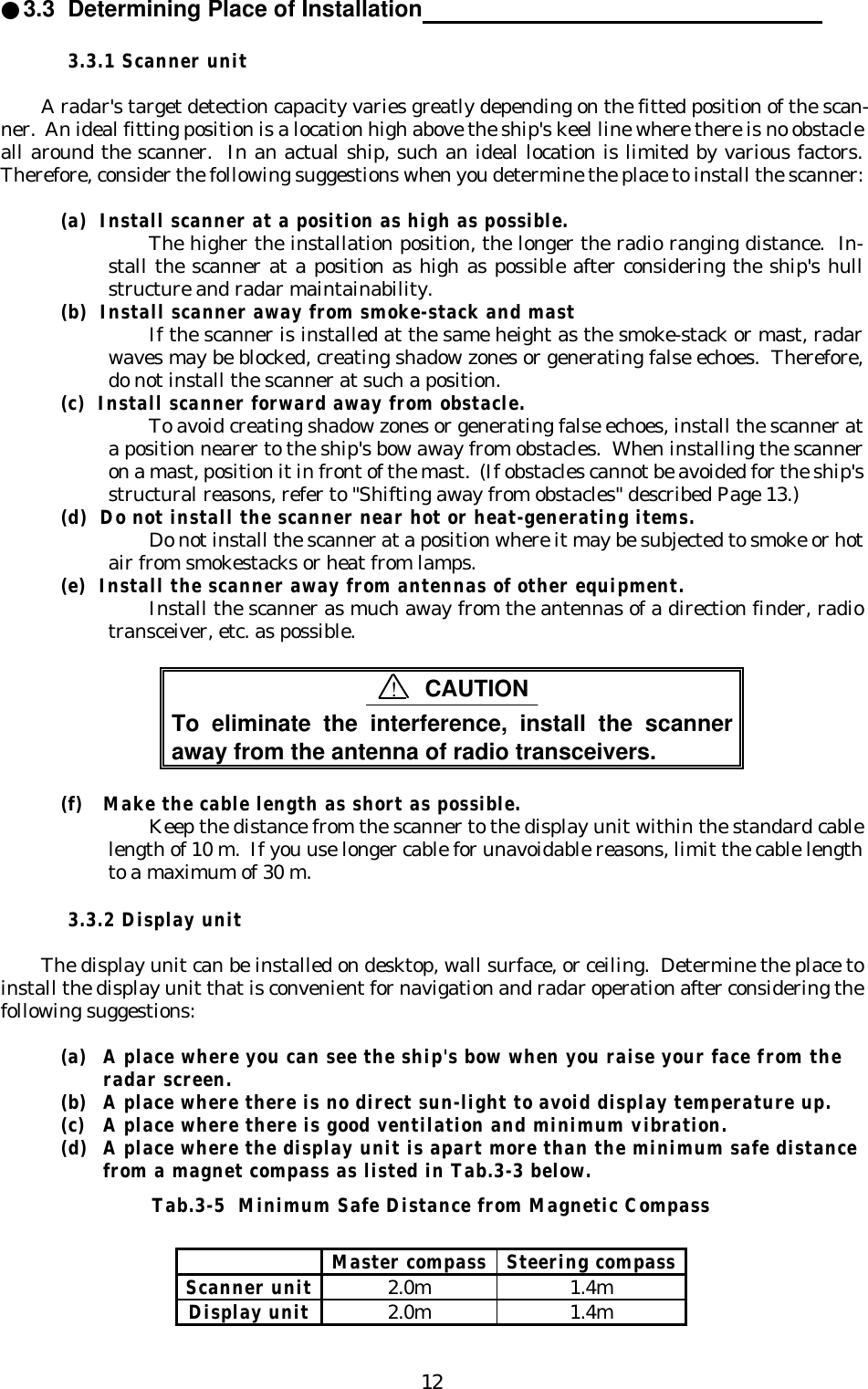 12●3.3  Determining Place of Installation                                                           3.3.1 Scanner unitA radar&apos;s target detection capacity varies greatly depending on the fitted position of the scan-ner.  An ideal fitting position is a location high above the ship&apos;s keel line where there is no obstacleall around the scanner.  In an actual ship, such an ideal location is limited by various factors.Therefore, consider the following suggestions when you determine the place to install the scanner:(a)  Install scanner at a position as high as possible.The higher the installation position, the longer the radio ranging distance.  In-stall the scanner at a position as high as possible after considering the ship&apos;s hullstructure and radar maintainability.(b)  Install scanner away from smoke-stack and mastIf the scanner is installed at the same height as the smoke-stack or mast, radarwaves may be blocked, creating shadow zones or generating false echoes.  Therefore,do not install the scanner at such a position.(c)  Install scanner forward away from obstacle.To avoid creating shadow zones or generating false echoes, install the scanner ata position nearer to the ship&apos;s bow away from obstacles.  When installing the scanneron a mast, position it in front of the mast.  (If obstacles cannot be avoided for the ship&apos;sstructural reasons, refer to &quot;Shifting away from obstacles&quot; described Page 13.)(d)  Do not install the scanner near hot or heat-generating items.Do not install the scanner at a position where it may be subjected to smoke or hotair from smokestacks or heat from lamps.(e)  Install the scanner away from antennas of other equipment.Install the scanner as much away from the antennas of a direction finder, radiotransceiver, etc. as possible.To eliminate the interference, install the scanneraway from the antenna of radio transceivers.(f) Make the cable length as short as possible.Keep the distance from the scanner to the display unit within the standard cablelength of 10 m.  If you use longer cable for unavoidable reasons, limit the cable lengthto a maximum of 30 m.3.3.2 Display unitThe display unit can be installed on desktop, wall surface, or ceiling.  Determine the place toinstall the display unit that is convenient for navigation and radar operation after considering thefollowing suggestions:(a) A place where you can see the ship&apos;s bow when you raise your face from theradar screen.(b) A place where there is no direct sun-light to avoid display temperature up.(c) A place where there is good ventilation and minimum vibration.(d) A place where the display unit is apart more than the minimum safe distancefrom a magnet compass as listed in Tab.3-3 below.Tab.3-5  Minimum Safe Distance from Magnetic CompassMaster compass Steering compassScanner unit2.0m 1.4mDisplay unit2.0m 1.4m!CAUTION