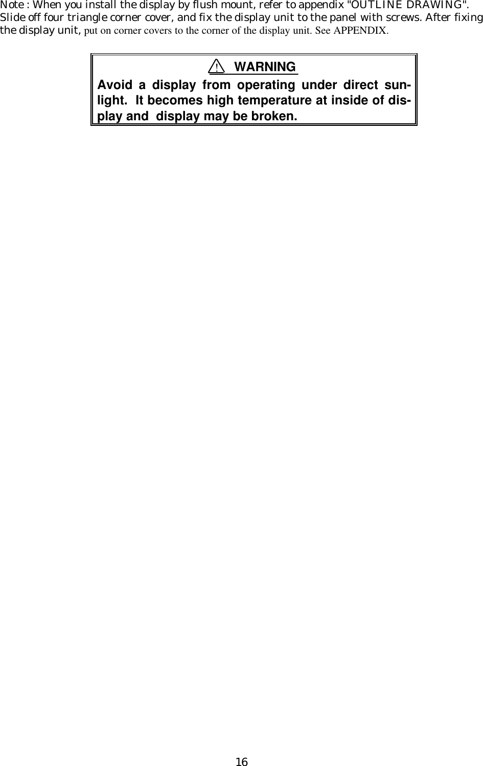 16Note : When you install the display by flush mount, refer to appendix &quot;OUTLINE DRAWING&quot;.Slide off four triangle corner cover, and fix the display unit to the panel with screws. After fixingthe display unit, put on corner covers to the corner of the display unit. See APPENDIX.Avoid a display from operating under direct sun-light.  It becomes high temperature at inside of dis-play and  display may be broken.!WARNING