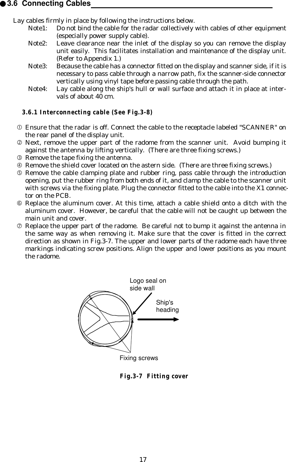 17●3.6  Connecting Cables                                                                                Lay cables firmly in place by following the instructions below.Note1: Do not bind the cable for the radar collectively with cables of other equipment(especially power supply cable).Note2: Leave clearance near the inlet of the display so you can remove the displayunit easily.  This facilitates installation and maintenance of the display unit.(Refer to Appendix 1.)Note3: Because the cable has a connector fitted on the display and scanner side, if it isnecessary to pass cable through a narrow path, fix the scanner-side connectorvertically using vinyl tape before passing cable through the path.Note4: Lay cable along the ship&apos;s hull or wall surface and attach it in place at inter-vals of about 40 cm.3.6.1 Interconnecting cable (See Fig.3-8)•Ensure that the radar is off. Connect the cable to the receptacle labeled &quot;SCANNER&quot; onthe rear panel of the display unit.‚Next, remove the upper part of the radome from the scanner unit.  Avoid bumping itagainst the antenna by lifting vertically.  (There are three fixing screws.)ƒRemove the tape fixing the antenna.„Remove the shield cover located on the astern side.  (There are three fixing screws.)…Remove the cable clamping plate and rubber ring, pass cable through the introductionopening, put the rubber ring from both ends of it, and clamp the cable to the scanner unitwith screws via the fixing plate. Plug the connector fitted to the cable into the X1 connec-tor on the PCB.†Replace the aluminum cover. At this time, attach a cable shield onto a ditch with thealuminum cover.  However, be careful that the cable will not be caught up between themain unit and cover.‡Replace the upper part of the radome.  Be careful not to bump it against the antenna inthe same way as when removing it. Make sure that the cover is fitted in the correctdirection as shown in Fig.3-7. The upper and lower parts of the radome each have threemarkings indicating screw positions. Align the upper and lower positions as you mountthe radome.Fixing screwsShip&apos;sheadingLogo seal onside wallFig.3-7  Fitting cover