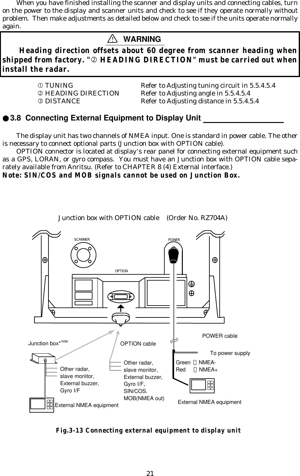 21When you have finished installing the scanner and display units and connecting cables, turnon the power to the display and scanner units and check to see if they operate normally withoutproblem.  Then make adjustments as detailed below and check to see if the units operate normallyagain. Heading direction offsets about 60 degree from scanner heading whenshipped from factory. &quot;‚ HEADING DIRECTION&quot; must be carried out wheninstall the radar.• TUNING Refer to Adjusting tuning circuit in 5.5.4.5.4‚ HEADING DIRECTION Refer to Adjusting angle in 5.5.4.5.4ƒ DISTANCE Refer to Adjusting distance in 5.5.4.5.4●3.8  Connecting External Equipment to Display Unit                                    The display unit has two channels of NMEA input. One is standard in power cable. The otheris necessary to connect optional parts (Junction box with OPTION cable).OPTION connector is located at display’s rear panel for connecting external equipment suchas a GPS, LORAN, or gyro compass.  You must have an Junction box with OPTION cable sepa-rately available from Anritsu. (Refer to CHAPTER 8 (4) External interface.)Note: SIN/COS and MOB signals cannot be used on Junction Box.Junction box with OPTION cable (Order No. RZ704A) SCANNER POWER OPTIONOPTION cableJunction box*note POWER cableExternal NMEA equipmentExternal NMEA equipmentGreen ：NMEA-Red    ：NMEA+To power supplyOther radar,slave monitor,External buzzer,Gyro I/FOther radar,slave monitor,External buzzer,Gyro I/F,SIN/COS.MOB(NMEA out)Fig.3-13 Connecting external equipment to display unit!WARNING