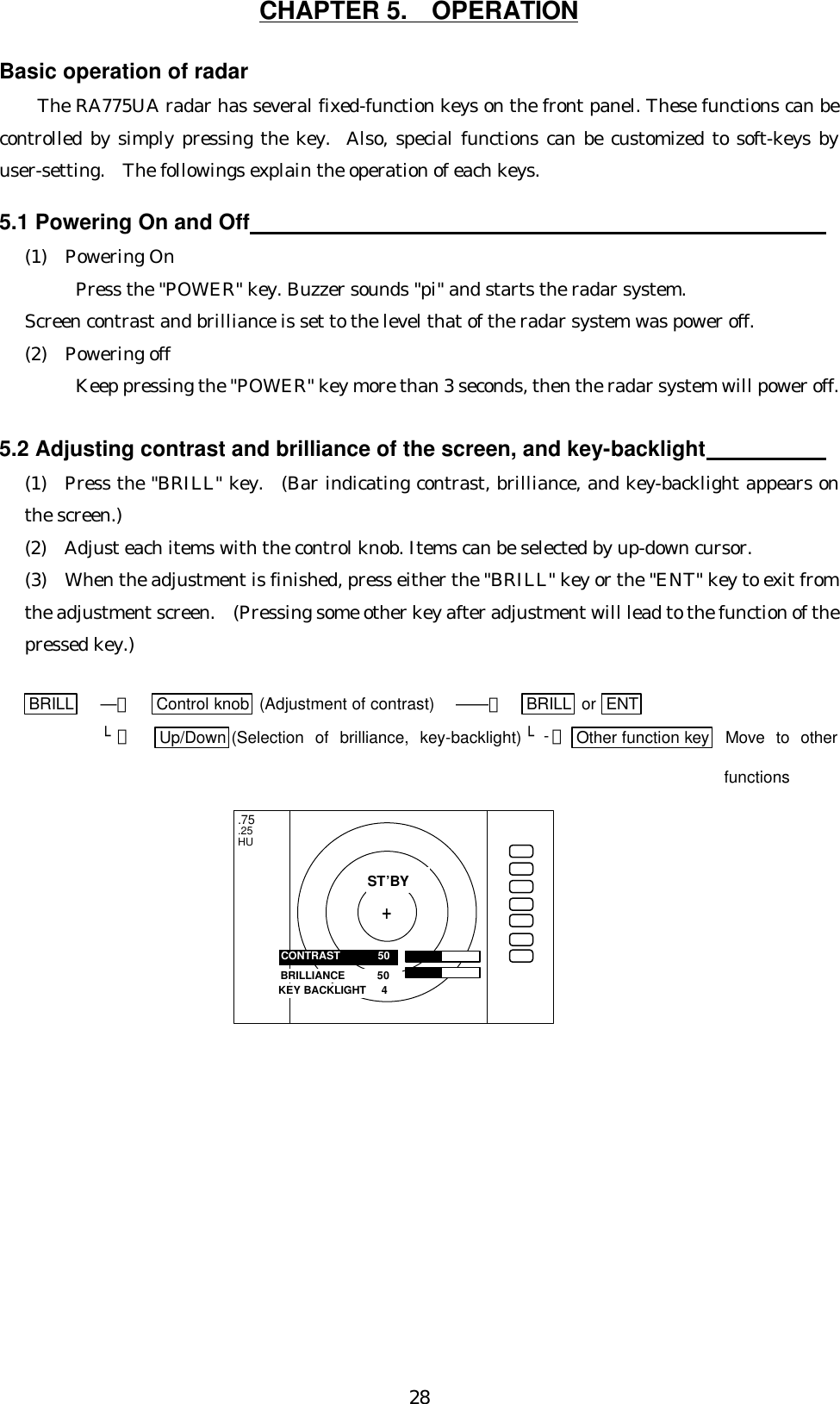 28CHAPTER 5.  OPERATIONBasic operation of radarThe RA775UA radar has several fixed-function keys on the front panel. These functions can becontrolled by simply pressing the key.  Also, special functions can be customized to soft-keys byuser-setting.  The followings explain the operation of each keys.5.1 Powering On and Off                                                                                               (1)  Powering OnPress the &quot;POWER&quot; key. Buzzer sounds &quot;pi&quot; and starts the radar system.Screen contrast and brilliance is set to the level that of the radar system was power off.(2)  Powering offKeep pressing the &quot;POWER&quot; key more than 3 seconds, then the radar system will power off.5.2 Adjusting contrast and brilliance of the screen, and key-backlight                   (1)  Press the &quot;BRILL&quot; key.  (Bar indicating contrast, brilliance, and key-backlight appears onthe screen.)(2)  Adjust each items with the control knob. Items can be selected by up-down cursor.(3)  When the adjustment is finished, press either the &quot;BRILL&quot; key or the &quot;ENT&quot; key to exit fromthe adjustment screen.  (Pressing some other key after adjustment will lead to the function of thepressed key.)    BRILL ―＞ Control knob  (Adjustment of contrast) ――＞  BRILL  or  ENT└＞ Up/Down (Selection of brilliance, key-backlight) └-＞Other function key  Move to otherfunctions.75.25HUBRILLIANCE     50CONTRAST     50ST’BY+KEY BACKLIGHT   4