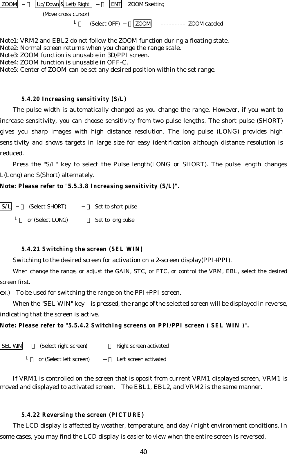 40ZOOM  −＞ Up/Down &amp;Left/Right   −＞ ENT   ZOOM Ssetting(Move cross cursor)└＞ (Select OFF) −＞ ZOOM --------- ZOOM caceledNote1: VRM2 and EBL2 do not follow the ZOOM function during a floating state.Note2: Normal screen returns when you change the range scale.Note3: ZOOM function is unusable in 3D/PPI screen.Note4: ZOOM function is unusable in OFF-C.Note5: Center of ZOOM can be set any desired position within the set range.5.4.20 Increasing sensitivity (S/L)The pulse width is automatically changed as you change the range. However, if you want toincrease sensitivity, you can choose sensitivity from two pulse lengths. The short pulse (SHORT)gives you sharp images with high distance resolution. The long pulse (LONG) provides highsensitivity and shows targets in large size for easy identification although distance resolution isreduced.Press the &quot;S/L&quot; key to select the Pulse length(LONG or SHORT). The pulse length changesL(Long) and S(Short) alternately.Note: Please refer to &quot;5.5.3.8 Increasing sensitivity (S/L)&quot;.S/L  −＞ (Select SHORT) −＞ Set to short pulse     └＞ or (Select LONG) −＞ Set to long pulse5.4.21 Switching the screen (SEL WIN)Switching to the desired screen for activation on a 2-screen display(PPI+PPI).When change the range, or adjust the GAIN, STC, or FTC, or control the VRM, EBL, select the desiredscreen first.ex.)  To be used for switching the range on the PPI+PPI screen.When the &quot;SEL WIN&quot; key  is pressed, the range of the selected screen will be displayed in reverse,indicating that the screen is active.Note: Please refer to &quot;5.5.4.2 Switching screens on PPI/PPI screen ( SEL WIN )&quot;.SEL WIN  −＞ (Select right screen) −＞ Right screen activated         └＞ or (Select left screen) −＞ Left screen activatedIf VRM1 is controlled on the screen that is oposit from current VRM1 displayed screen, VRM1 ismoved and displayed to activated screen.  The EBL1, EBL2, and VRM2 is the same manner.5.4.22 Reversing the screen (PICTURE)The LCD display is affected by weather, temperature, and day / night environment conditions. Insome cases, you may find the LCD display is easier to view when the entire screen is reversed.