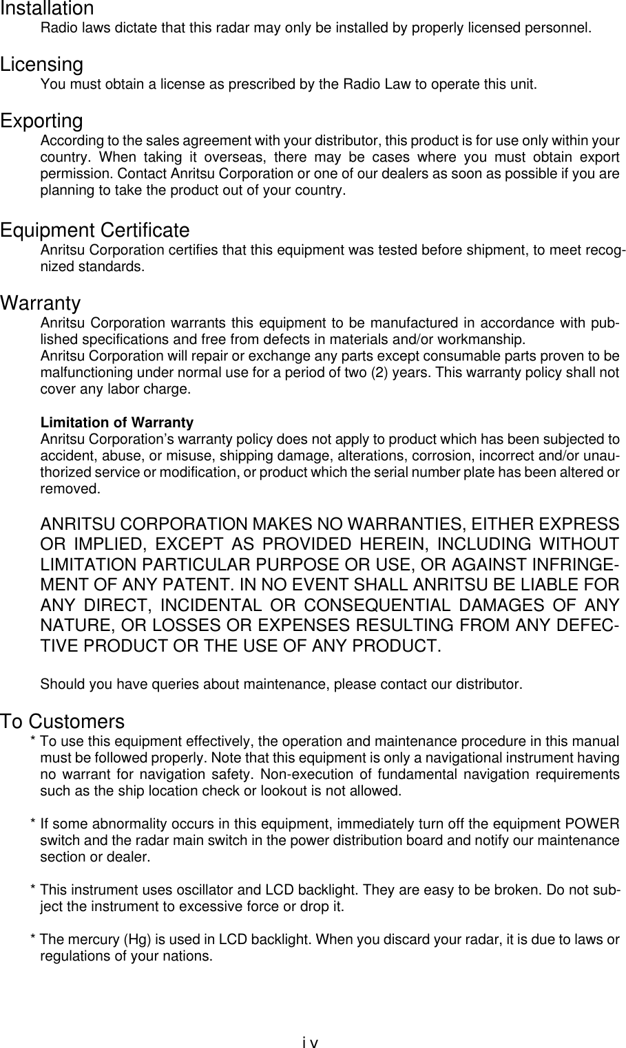 ivInstallationRadio laws dictate that this radar may only be installed by properly licensed personnel.LicensingYou must obtain a license as prescribed by the Radio Law to operate this unit.ExportingAccording to the sales agreement with your distributor, this product is for use only within yourcountry. When taking it overseas, there may be cases where you must obtain exportpermission. Contact Anritsu Corporation or one of our dealers as soon as possible if you areplanning to take the product out of your country.Equipment CertificateAnritsu Corporation certifies that this equipment was tested before shipment, to meet recog-nized standards.WarrantyAnritsu Corporation warrants this equipment to be manufactured in accordance with pub-lished specifications and free from defects in materials and/or workmanship.Anritsu Corporation will repair or exchange any parts except consumable parts proven to bemalfunctioning under normal use for a period of two (2) years. This warranty policy shall notcover any labor charge.Limitation of WarrantyAnritsu Corporation’s warranty policy does not apply to product which has been subjected toaccident, abuse, or misuse, shipping damage, alterations, corrosion, incorrect and/or unau-thorized service or modification, or product which the serial number plate has been altered orremoved.ANRITSU CORPORATION MAKES NO WARRANTIES, EITHER EXPRESSOR IMPLIED, EXCEPT AS PROVIDED HEREIN, INCLUDING WITHOUTLIMITATION PARTICULAR PURPOSE OR USE, OR AGAINST INFRINGE-MENT OF ANY PATENT. IN NO EVENT SHALL ANRITSU BE LIABLE FORANY DIRECT, INCIDENTAL OR CONSEQUENTIAL DAMAGES OF ANYNATURE, OR LOSSES OR EXPENSES RESULTING FROM ANY DEFEC-TIVE PRODUCT OR THE USE OF ANY PRODUCT.Should you have queries about maintenance, please contact our distributor.To Customers* To use this equipment effectively, the operation and maintenance procedure in this manualmust be followed properly. Note that this equipment is only a navigational instrument havingno warrant for navigation safety. Non-execution of fundamental navigation requirementssuch as the ship location check or lookout is not allowed.* If some abnormality occurs in this equipment, immediately turn off the equipment POWERswitch and the radar main switch in the power distribution board and notify our maintenancesection or dealer.* This instrument uses oscillator and LCD backlight. They are easy to be broken. Do not sub-ject the instrument to excessive force or drop it.* The mercury (Hg) is used in LCD backlight. When you discard your radar, it is due to laws orregulations of your nations.