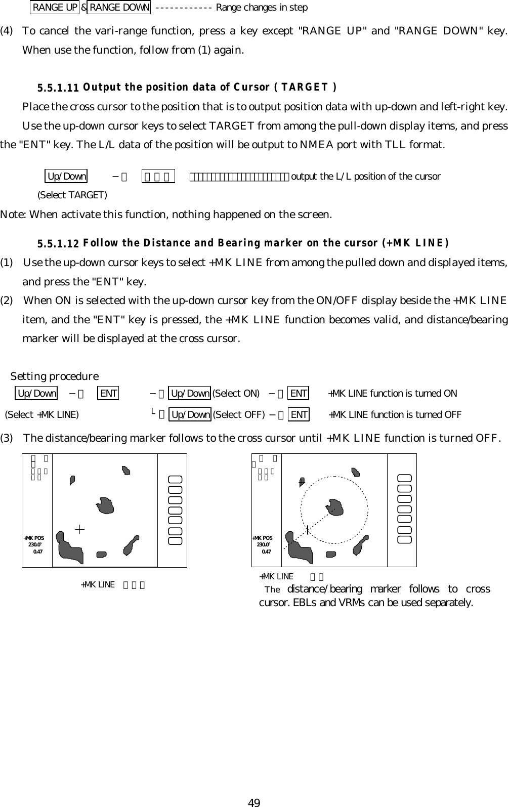 49RANGE UP &amp;RANGE DOWN ------------ Range changes in step(4) To cancel the vari-range function, press a key except &quot;RANGE UP&quot; and &quot;RANGE DOWN&quot; key.When use the function, follow from (1) again.5.5.1.11 Output the position data of Cursor ( TARGET )Place the cross cursor to the position that is to output position data with up-down and left-right key.Use the up-down cursor keys to select TARGET from among the pull-down display items, and pressthe &quot;ENT&quot; key. The L/L data of the position will be output to NMEA port with TLL format.Up/Down −＞ ＥＮＴ   ･･･････････････････････ output the L/L position of the cursor(Select TARGET)Note: When activate this function, nothing happened on the screen.5.5.1.12 Follow the Distance and Bearing marker on the cursor (+MK LINE)(1)  Use the up-down cursor keys to select +MK LINE from among the pulled down and displayed items,and press the &quot;ENT&quot; key.(2)  When ON is selected with the up-down cursor key from the ON/OFF display beside the +MK LINEitem, and the &quot;ENT&quot; key is pressed, the +MK LINE function becomes valid, and distance/bearingmarker will be displayed at the cross cursor.  Setting procedureUp/Down   −＞   ENT −＞ Up/Down (Select ON) −＞ ENT +MK LINE function is turned ON (Select +MK LINE) └＞ Up/Down (Select OFF) −＞ ENT +MK LINE function is turned OFF(3)  The distance/bearing marker follows to the cross cursor until +MK LINE function is turned OFF.  ．７５  ．２５  ＨＵ．７５．２５ＨＵ+MK POS 230.0°  0.47+MK POS 230.0°  0.47+MK LINE ＯＦＦ +MK LINE  ＯＮThe  distance/bearing marker follows to crosscursor. EBLs and VRMs can be used separately.