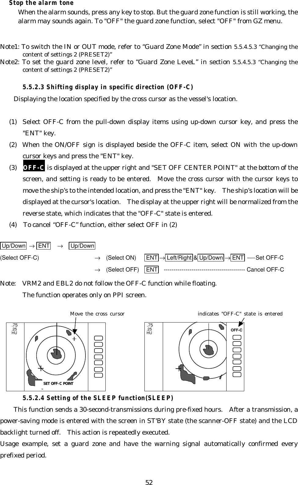 52Stop the alarm toneWhen the alarm sounds, press any key to stop. But the guard zone function is still working, thealarm may sounds again. To &quot;OFF&quot; the guard zone function, select &quot;OFF&quot; from GZ menu.Note1: To switch the IN or OUT mode, refer to “Guard Zone Mode” in section 5.5.4.5.3 “Changing thecontent of settings 2 (PRESET2)”Note2: To set the guard zone level, refer to “Guard Zone LeveL” in section 5.5.4.5.3 “Changing thecontent of settings 2 (PRESET2)”5.5.2.3 Shifting display in specific direction (OFF-C)Displaying the location specified by the cross cursor as the vessel&apos;s location.(1)  Select OFF-C from the pull-down display items using up-down cursor key, and press the&quot;ENT&quot; key.(2)  When the ON/OFF sign is displayed beside the OFF-C item, select ON with the up-downcursor keys and press the &quot;ENT&quot; key.(3)  OFF-C is displayed at the upper right and &quot;SET OFF CENTER POINT&quot; at the bottom of thescreen, and setting is ready to be entered.  Move the cross cursor with the cursor keys tomove the ship’s to the intended location, and press the &quot;ENT&quot; key.  The ship’s location will bedisplayed at the cursor&apos;s location.  The display at the upper right will be normalized from thereverse state, which indicates that the &quot;OFF-C&quot; state is entered.(4)  To cancel “OFF-C” function, either select OFF in (2)Up/Down  → ENT   →   Up/Down(Select OFF-C) →  (Select ON) ENT →Left/Right &amp;Up/Down →ENT ----Set OFF-C→  (Select OFF) ENT ----------------------------------------- Cancel OFF-CNote:  VRM2 and EBL2 do not follow the OFF-C function while floating.The function operates only on PPI screen.5.5.2.4 Setting of the SLEEP function(SLEEP)This function sends a 30-second-transmissions during pre-fixed hours.  After a transmission, apower-saving mode is entered with the screen in ST&apos;BY state (the scanner-OFF state) and the LCDbacklight turned off.  This action is repeatedly executed.Usage example, set a guard zone and have the warning signal automatically confirmed everyprefixed period. .75 .25 HU.75.25HUSET OFF-C POINTOFF-CMove the cross cursor indicates &quot;OFF-C&quot; state is entered