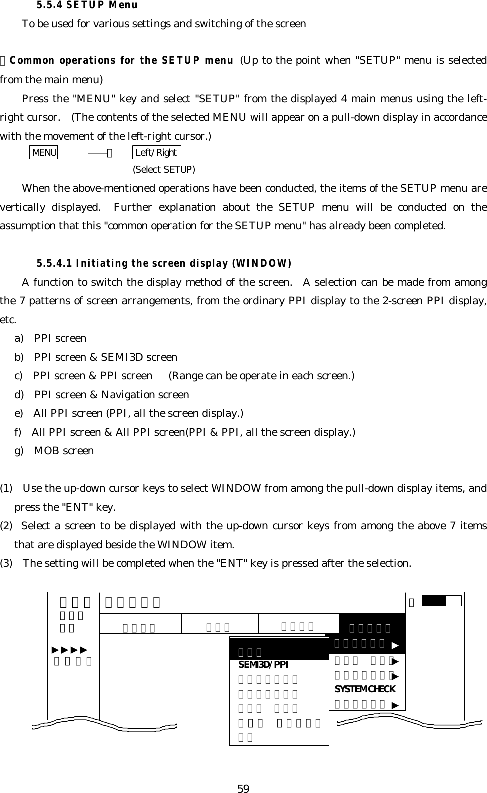 595.5.4 SETUP MenuTo be used for various settings and switching of the screen・Common operations for the SETUP menu (Up to the point when &quot;SETUP&quot; menu is selectedfrom the main menu)Press the &quot;MENU&quot; key and select &quot;SETUP&quot; from the displayed 4 main menus using the left-right cursor.  (The contents of the selected MENU will appear on a pull-down display in accordancewith the movement of the left-right cursor.)MENU    ――＞  Left/Right (Select SETUP)When the above-mentioned operations have been conducted, the items of the SETUP menu arevertically displayed.  Further explanation about the SETUP menu will be conducted on theassumption that this &quot;common operation for the SETUP menu&quot; has already been completed.5.5.4.1 Initiating the screen display (WINDOW)A function to switch the display method of the screen.  A selection can be made from amongthe 7 patterns of screen arrangements, from the ordinary PPI display to the 2-screen PPI display,etc.a)  PPI screenb)  PPI screen &amp; SEMI3D screenc)  PPI screen &amp; PPI screen   (Range can be operate in each screen.)d)  PPI screen &amp; Navigation screene)  All PPI screen (PPI, all the screen display.)f)  All PPI screen &amp; All PPI screen(PPI &amp; PPI, all the screen display.)g)  MOB screen(1)  Use the up-down cursor keys to select WINDOW from among the pull-down display items, andpress the &quot;ENT&quot; key.(2)  Select a screen to be displayed with the up-down cursor keys from among the above 7 itemsthat are displayed beside the WINDOW item.(3)  The setting will be completed when the &quot;ENT&quot; key is pressed after the selection.ＭＡＲＫＷＩＮＤＯＷＳＥＬ ＷＩＮＰＩＣＴＵＲＥSYSTEM CHECKＣＵＳＴＯＭ．７５．２５ＨＵ ＮＡＶ ＥＣＨＯ ＳＥＴＵＰSEMI3D/PPIＰＰＩ／ＰＰＩＰＰＩ／ＮＡＶＡＬＬ ＰＰＩＡＬＬ ＰＰＩ／ＰＰＩＰＰＩＳＥＴＵＰ▼▼▼▼▼▼▼ ０．２３NMＡ▼