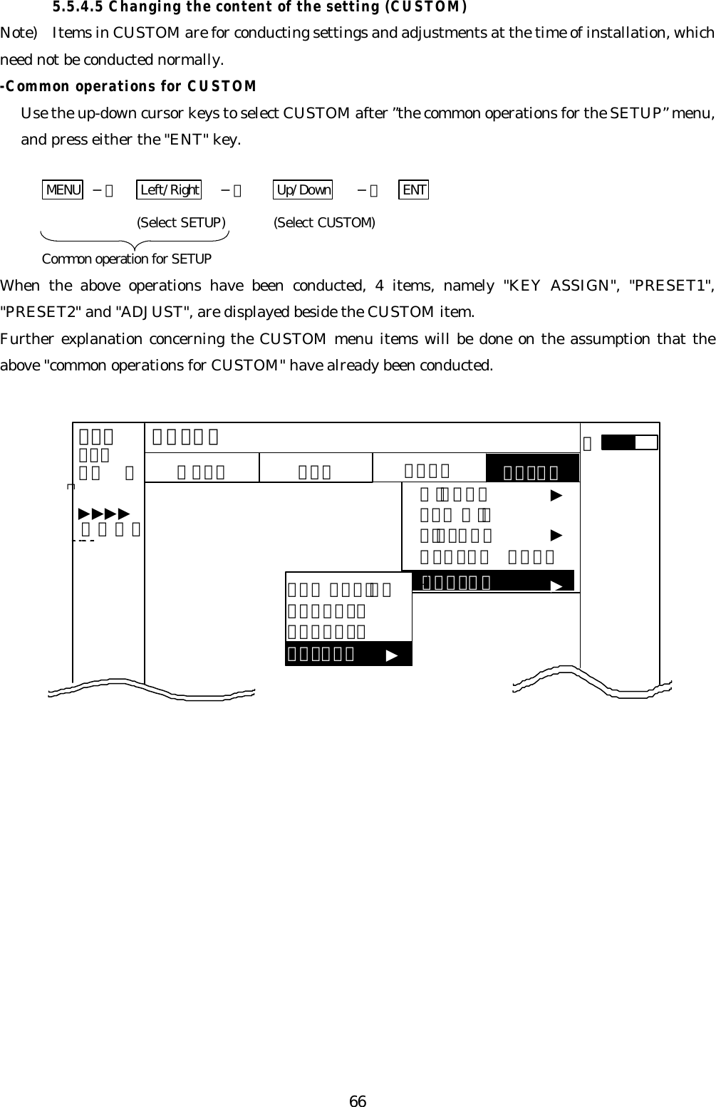 665.5.4.5 Changing the content of the setting (CUSTOM)Note)  Items in CUSTOM are for conducting settings and adjustments at the time of installation, whichneed not be conducted normally.-Common operations for CUSTOMUse the up-down cursor keys to select CUSTOM after ”the common operations for the SETUP” menu,and press either the &quot;ENT&quot; key.MENU  −＞ Left/Right −＞ Up/Down −＞ ENT(Select SETUP) (Select CUSTOM)Common operation for SETUPWhen the above operations have been conducted, 4 items, namely &quot;KEY ASSIGN&quot;, &quot;PRESET1&quot;,&quot;PRESET2&quot; and &quot;ADJUST&quot;, are displayed beside the CUSTOM item.Further explanation concerning the CUSTOM menu items will be done on the assumption that theabove &quot;common operations for CUSTOM&quot; have already been conducted. ＣＵＳＴＯＭＭＡＲＫ ＷＩＮＤＯＷＳＥＬ ＷＩＮＰＩＣＴＵＲＥＳＹＳＴＥＭ ＣＨＥＣＫ．７５．２５ＨＵ  ＳＬＮＡＶ ＥＣＨＯ ＳＥＴＵＰＳＥＴＵＰ▼▼▼▼▼▼ ０．２３NM▼ＡＫＥＹ ＡＳＳＩＧＮＰＲＥＳＥＴ１ＰＲＥＳＥＴ２ＡＤＪＵＳＴ▼