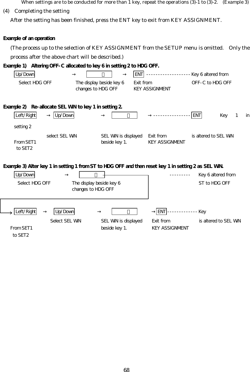 68When settings are to be conducted for more than 1 key, repeat the operations (3)-1 to (3)-2.  (Example 3)(4)  Completing the settingAfter the setting has been finished, press the ENT key to exit from KEY ASSIGNMENT.Example of an operation(The process up to the selection of KEY ASSIGNMENT from the SETUP menu is omitted.  Only theprocess after the above chart will be described.)Example 1)  Altering OFF-C allocated to key 6 in setting 2 to HDG OFF.Up/Down →   ６ →ENT -------------------Key 6 altered from  Select HDG OFF The display beside key 6 Exit from  OFF-C to HDG OFFchanges to HDG OFF KEY ASSIGNMENTExample 2)  Re-allocate SEL WIN to key 1 in setting 2.Left/Right → Up/Down →   １ →---------------- ENT Key 1 insetting 2select SEL WIN SEL WIN is displayed Exit from is altered to SEL WINFrom SET1  beside key 1. KEY ASSIGNMENT to SET2Example 3) Alter key 1 in setting 1 from ST to HDG OFF and then reset key 1 in setting 2 as SEL WIN.Up/Down →   ６ --------- Key 6 altered fromSelect HDG OFF The display beside key 6 ST to HDG OFFchanges to HDG OFFLeft/Right →Up/Down →   １ →ENT -------------KeySelect SEL WIN SEL WIN is displayed Exit from is altered to SEL WINFrom SET1  beside key 1. KEY ASSIGNMENT to SET2