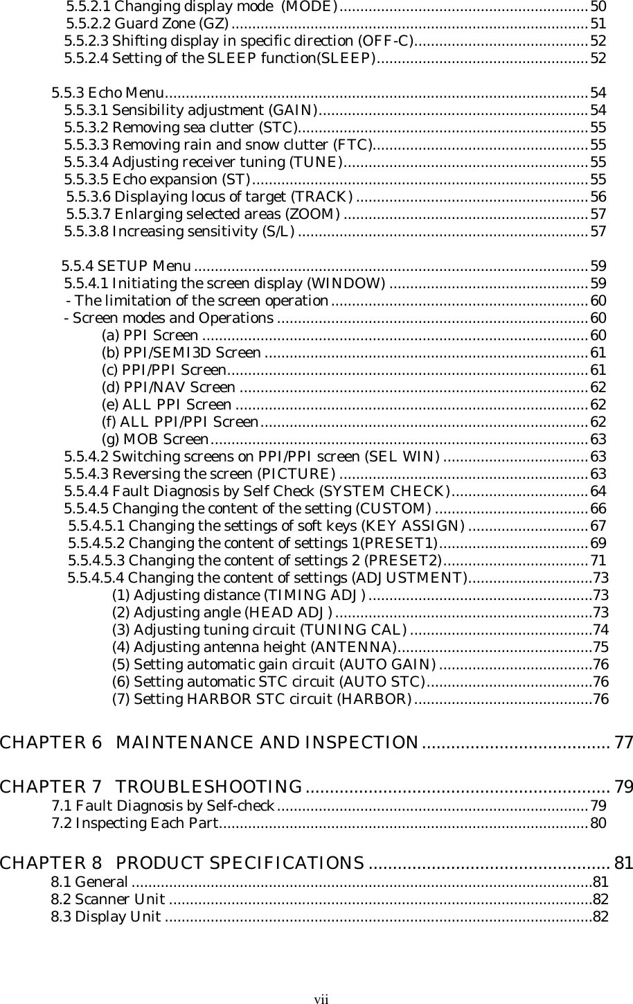 vii   5.5.2.1 Changing display mode  (MODE)............................................................50   5.5.2.2 Guard Zone (GZ)......................................................................................51   5.5.2.3 Shifting display in specific direction (OFF-C)..........................................52   5.5.2.4 Setting of the SLEEP function(SLEEP)...................................................525.5.3 Echo Menu......................................................................................................54   5.5.3.1 Sensibility adjustment (GAIN).................................................................54   5.5.3.2 Removing sea clutter (STC)......................................................................55   5.5.3.3 Removing rain and snow clutter (FTC)....................................................55   5.5.3.4 Adjusting receiver tuning (TUNE)...........................................................55   5.5.3.5 Echo expansion (ST).................................................................................55   5.5.3.6 Displaying locus of target (TRACK) ........................................................56   5.5.3.7 Enlarging selected areas (ZOOM) ...........................................................57   5.5.3.8 Increasing sensitivity (S/L) ......................................................................57  5.5.4 SETUP Menu...............................................................................................59   5.5.4.1 Initiating the screen display (WINDOW) ................................................59   - The limitation of the screen operation..............................................................60   - Screen modes and Operations ...........................................................................60(a) PPI Screen .............................................................................................60(b) PPI/SEMI3D Screen ..............................................................................61(c) PPI/PPI Screen.......................................................................................61(d) PPI/NAV Screen ....................................................................................62(e) ALL PPI Screen .....................................................................................62(f) ALL PPI/PPI Screen...............................................................................62(g) MOB Screen...........................................................................................63   5.5.4.2 Switching screens on PPI/PPI screen (SEL WIN) ...................................63   5.5.4.3 Reversing the screen (PICTURE) ............................................................63   5.5.4.4 Fault Diagnosis by Self Check (SYSTEM CHECK).................................64   5.5.4.5 Changing the content of the setting (CUSTOM) .....................................66    5.5.4.5.1 Changing the settings of soft keys (KEY ASSIGN) .............................67    5.5.4.5.2 Changing the content of settings 1(PRESET1)....................................69    5.5.4.5.3 Changing the content of settings 2 (PRESET2)...................................71    5.5.4.5.4 Changing the content of settings (ADJUSTMENT)..............................73(1) Adjusting distance (TIMING ADJ)......................................................73(2) Adjusting angle (HEAD ADJ)..............................................................73(3) Adjusting tuning circuit (TUNING CAL) ............................................74(4) Adjusting antenna height (ANTENNA)...............................................75(5) Setting automatic gain circuit (AUTO GAIN) .....................................76(6) Setting automatic STC circuit (AUTO STC)........................................76(7) Setting HARBOR STC circuit (HARBOR)...........................................76CHAPTER 6   MAINTENANCE AND INSPECTION.......................................77CHAPTER 7   TROUBLESHOOTING............................................................... 797.1 Fault Diagnosis by Self-check...........................................................................797.2 Inspecting Each Part.........................................................................................80CHAPTER 8   PRODUCT SPECIFICATIONS ..................................................818.1 General...............................................................................................................818.2 Scanner Unit ......................................................................................................828.3 Display Unit .......................................................................................................82