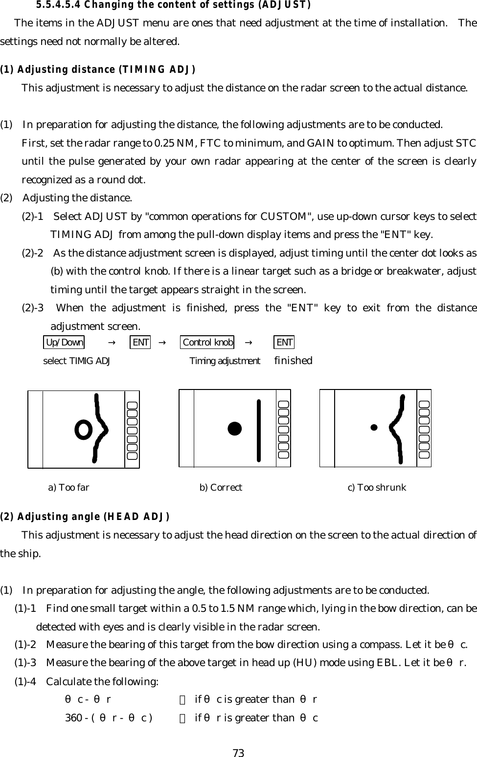 735.5.4.5.4 Changing the content of settings (ADJUST)The items in the ADJUST menu are ones that need adjustment at the time of installation.  Thesettings need not normally be altered.(1) Adjusting distance (TIMING ADJ)This adjustment is necessary to adjust the distance on the radar screen to the actual distance.(1)  In preparation for adjusting the distance, the following adjustments are to be conducted.First, set the radar range to 0.25 NM, FTC to minimum, and GAIN to optimum. Then adjust STCuntil the pulse generated by your own radar appearing at the center of the screen is clearlyrecognized as a round dot.(2)  Adjusting the distance.(2)-1  Select ADJUST by &quot;common operations for CUSTOM&quot;, use up-down cursor keys to selectTIMING ADJ from among the pull-down display items and press the &quot;ENT&quot; key.(2)-2  As the distance adjustment screen is displayed, adjust timing until the center dot looks as(b) with the control knob. If there is a linear target such as a bridge or breakwater, adjusttiming until the target appears straight in the screen.(2)-3  When the adjustment is finished, press the &quot;ENT&quot; key to exit from the distanceadjustment screen.Up/Down →ENT →Control knob →ENTselect TIMIG ADJ  Timing adjustment finished(2) Adjusting angle (HEAD ADJ)This adjustment is necessary to adjust the head direction on the screen to the actual direction ofthe ship.(1)  In preparation for adjusting the angle, the following adjustments are to be conducted.(1)-1  Find one small target within a 0.5 to 1.5 NM range which, lying in the bow direction, can bedetected with eyes and is clearly visible in the radar screen.(1)-2  Measure the bearing of this target from the bow direction using a compass. Let it be θc.(1)-3  Measure the bearing of the above target in head up (HU) mode using EBL. Let it be θr.(1)-4  Calculate the following:θc -  θr： if θc is greater than θr360 - (  θr - θc ) ： if θr is greater than  θca) Too far b) Correct c) Too shrunk