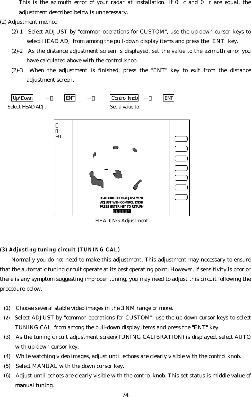 74This is the azimuth error of your radar at installation. If θc and θr are equal, theadjustment described below is unnecessary.(2) Adjustment method(2)-1  Select ADJUST by &quot;common operations for CUSTOM&quot;, use the up-down cursor keys toselect HEAD ADJ from among the pull-down display items and press the &quot;ENT&quot; key.(2)-2  As the distance adjustment screen is displayed, set the value to the azimuth error youhave calculated above with the control knob.(2)-3  When the adjustment is finished, press the &quot;ENT&quot; key to exit from the distanceadjustment screen.Up/Down −＞ ENT −＞ Control knob −＞ ENTSelect HEAD ADJ. Set a value to .(3) Adjusting tuning circuit (TUNING CAL)Normally you do not need to make this adjustment. This adjustment may necessary to ensurethat the automatic tuning circuit operate at its best operating point. However, if sensitivity is poor orthere is any symptom suggesting improper tuning, you may need to adjust this circuit following theprocedure below.(1)  Choose several stable video images in the 3 NM range or more.(2)  Select ADJUST by &quot;common operations for CUSTOM&quot;, use the up-down cursor keys to selectTUNING CAL. from among the pull-down display items and press the &quot;ENT&quot; key.(3)  As the tuning circuit adjustment screen(TUNING CALIBRATION) is displayed, select AUTOwith up-down cursor key.(4)  While watching video images, adjust until echoes are clearly visible with the control knob.(5)  Select MANUAL with the down cursor key.(6)  Adjust until echoes are clearly visible with the control knob. This set status is middle value ofmanual tuning.HEAD DIRECTION ADJUSTMENTADJUST WITH CONTROL KNOBPRESS ENTER KEY TO RETURN ３５８．８°HEADING Adjustment３１HU