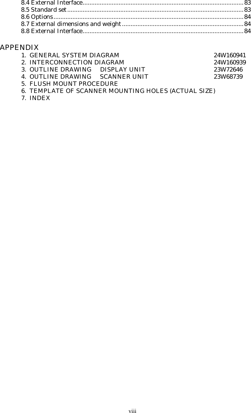 viii8.4 External Interface..............................................................................................838.5 Standard set.......................................................................................................838.6 Options...............................................................................................................848.7 External dimensions and weight.......................................................................848.8 External Interface..............................................................................................84APPENDIX1.  GENERAL SYSTEM DIAGRAM 24W1609412.  INTERCONNECTION DIAGRAM 24W1609393.  OUTLINE DRAWING     DISPLAY UNIT 23W726464.  OUTLINE DRAWING     SCANNER UNIT 23W687395.  FLUSH MOUNT PROCEDURE6.  TEMPLATE OF SCANNER MOUNTING HOLES (ACTUAL SIZE)7.  INDEX