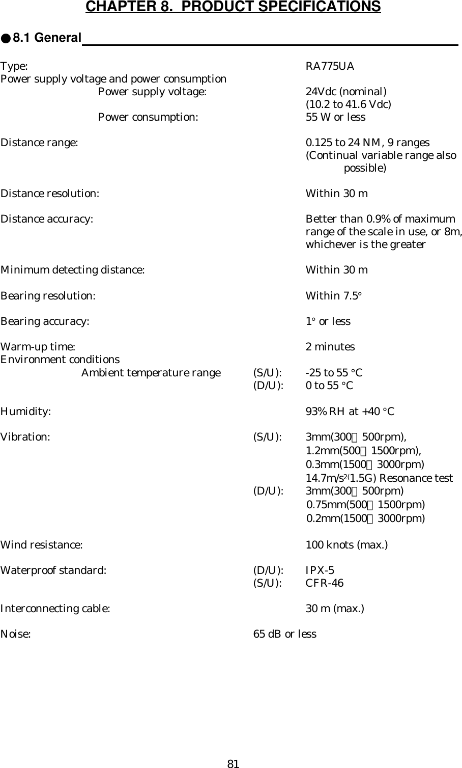 81CHAPTER 8.  PRODUCT SPECIFICATIONS●8.1 General                                                                                                   Type: RA775UAPower supply voltage and power consumptionPower supply voltage: 24Vdc (nominal)(10.2 to 41.6 Vdc)Power consumption:  55 W or lessDistance range: 0.125 to 24 NM, 9 ranges(Continual variable range also possible)Distance resolution: Within 30 mDistance accuracy: Better than 0.9% of maximumrange of the scale in use, or 8m,whichever is the greaterMinimum detecting distance: Within 30 mBearing resolution: Within 7.5°Bearing accuracy: 1° or lessWarm-up time: 2 minutesEnvironment conditionsAmbient temperature range (S/U):  -25 to 55 °C (D/U):  0 to 55 °CHumidity: 93% RH at +40 °CVibration: (S/U): 3mm(300∼500rpm),                                                                                                    1.2mm(500∼1500rpm),                                                                                                    0.3mm(1500∼3000rpm)14.7m/s2(1.5G) Resonance test(D/U): 3mm(300∼500rpm)0. 75mm(500∼1500rpm)0.2mm(1500∼3000rpm)Wind resistance: 100 knots (max.)Waterproof standard: (D/U): IPX-5(S/U): CFR-46Interconnecting cable: 30 m (max.)Noise: 65 dB or less