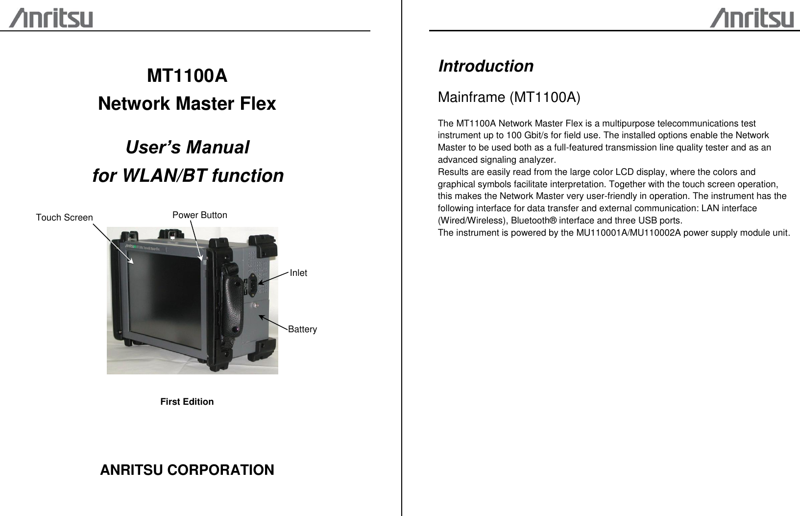                           MT1100A Network Master Flex  User’s Manual for WLAN/BT function    First Edition    ANRITSU CORPORATION    Introduction Mainframe (MT1100A) The MT1100A Network Master Flex is a multipurpose telecommunications test instrument up to 100 Gbit/s for field use. The installed options enable the Network Master to be used both as a full-featured transmission line quality tester and as an advanced signaling analyzer. Results are easily read from the large color LCD display, where the colors and graphical symbols facilitate interpretation. Together with the touch screen operation, this makes the Network Master very user-friendly in operation. The instrument has the following interface for data transfer and external communication: LAN interface (Wired/Wireless), Bluetooth® interface and three USB ports. The instrument is powered by the MU110001A/MU110002A power supply module unit.     Power Button Inlet Touch Screen Battery 