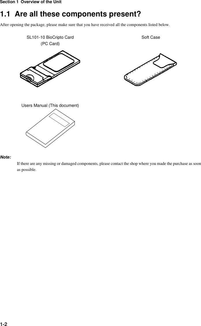 Section 1 Overview of the Unit1-21.1  Are all these components present?After opening the package, please make sure that you have received all the components listed below.SL101-10 BioCripto Card Soft Case(PC Card)Users Manual (This document)Note:If there are any missing or damaged components, please contact the shop where you made the purchase as soonas possible.