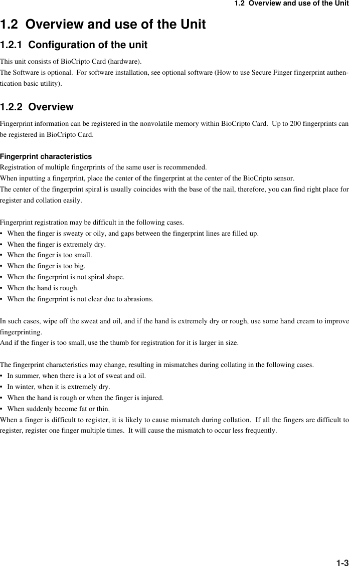 1-31.2  Overview and use of the Unit1.2  Overview and use of the Unit1.2.1  Configuration of the unitThis unit consists of BioCripto Card (hardware).The Software is optional.  For software installation, see optional software (How to use Secure Finger fingerprint authen-tication basic utility).1.2.2  OverviewFingerprint information can be registered in the nonvolatile memory within BioCripto Card.  Up to 200 fingerprints canbe registered in BioCripto Card.Fingerprint characteristicsRegistration of multiple fingerprints of the same user is recommended.When inputting a fingerprint, place the center of the fingerprint at the center of the BioCripto sensor.The center of the fingerprint spiral is usually coincides with the base of the nail, therefore, you can find right place forregister and collation easily.Fingerprint registration may be difficult in the following cases.• When the finger is sweaty or oily, and gaps between the fingerprint lines are filled up.• When the finger is extremely dry.• When the finger is too small.• When the finger is too big.• When the fingerprint is not spiral shape.• When the hand is rough.• When the fingerprint is not clear due to abrasions.In such cases, wipe off the sweat and oil, and if the hand is extremely dry or rough, use some hand cream to improvefingerprinting.And if the finger is too small, use the thumb for registration for it is larger in size.The fingerprint characteristics may change, resulting in mismatches during collating in the following cases.• In summer, when there is a lot of sweat and oil.• In winter, when it is extremely dry.• When the hand is rough or when the finger is injured.• When suddenly become fat or thin.When a finger is difficult to register, it is likely to cause mismatch during collation.  If all the fingers are difficult toregister, register one finger multiple times.  It will cause the mismatch to occur less frequently.