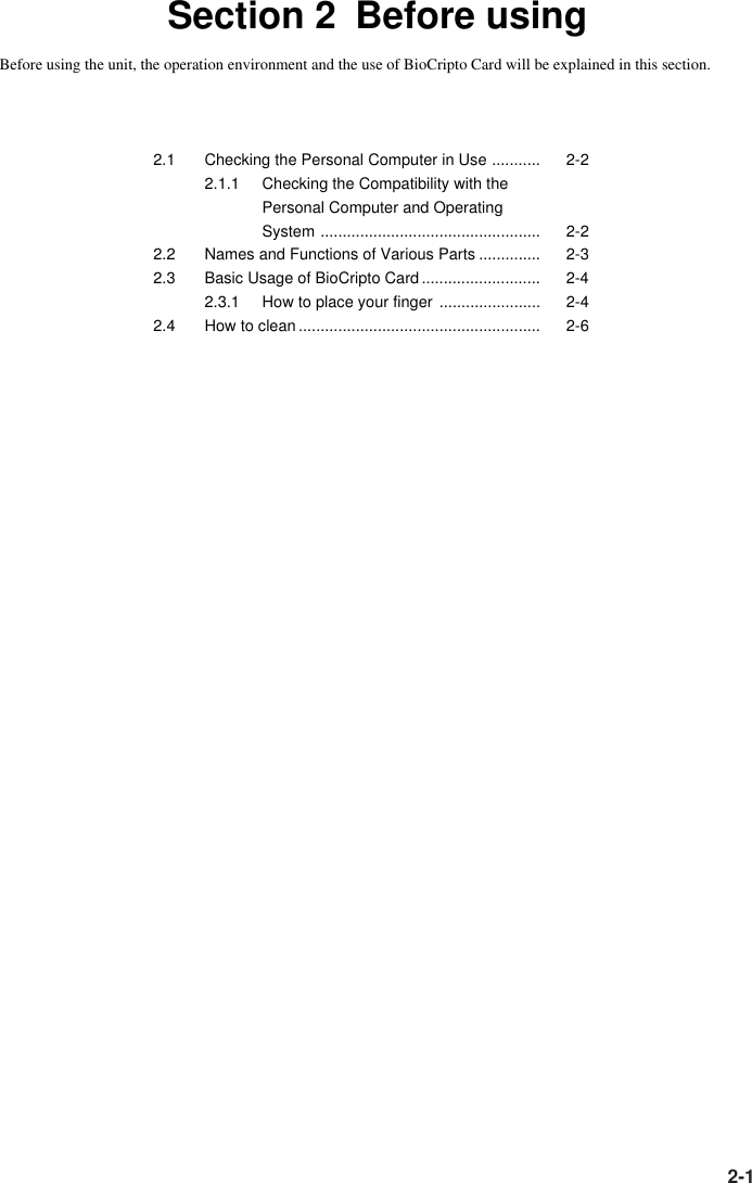 2-1Section 2 Before usingBefore using the unit, the operation environment and the use of BioCripto Card will be explained in this section.2.1 Checking the Personal Computer in Use ........... 2-22.1.1 Checking the Compatibility with thePersonal Computer and OperatingSystem .................................................. 2-22.2 Names and Functions of Various Parts .............. 2-32.3 Basic Usage of BioCripto Card........................... 2-42.3.1 How to place your finger ....................... 2-42.4 How to clean....................................................... 2-6
