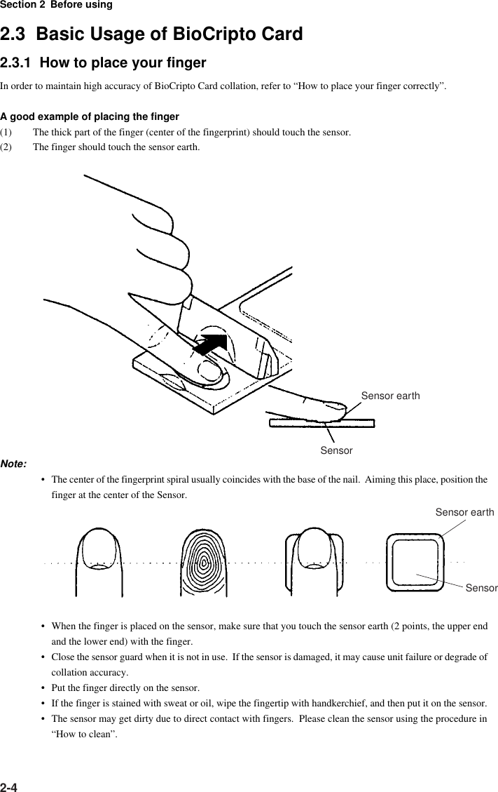 Section 2 Before using2-42.3  Basic Usage of BioCripto Card2.3.1  How to place your fingerIn order to maintain high accuracy of BioCripto Card collation, refer to “How to place your finger correctly”.A good example of placing the finger(1) The thick part of the finger (center of the fingerprint) should touch the sensor.(2) The finger should touch the sensor earth.Sensor earthSensorNote:• The center of the fingerprint spiral usually coincides with the base of the nail.  Aiming this place, position thefinger at the center of the Sensor.Sensor earthSensor• When the finger is placed on the sensor, make sure that you touch the sensor earth (2 points, the upper endand the lower end) with the finger.• Close the sensor guard when it is not in use.  If the sensor is damaged, it may cause unit failure or degrade ofcollation accuracy.• Put the finger directly on the sensor.• If the finger is stained with sweat or oil, wipe the fingertip with handkerchief, and then put it on the sensor.• The sensor may get dirty due to direct contact with fingers.  Please clean the sensor using the procedure in“How to clean”.