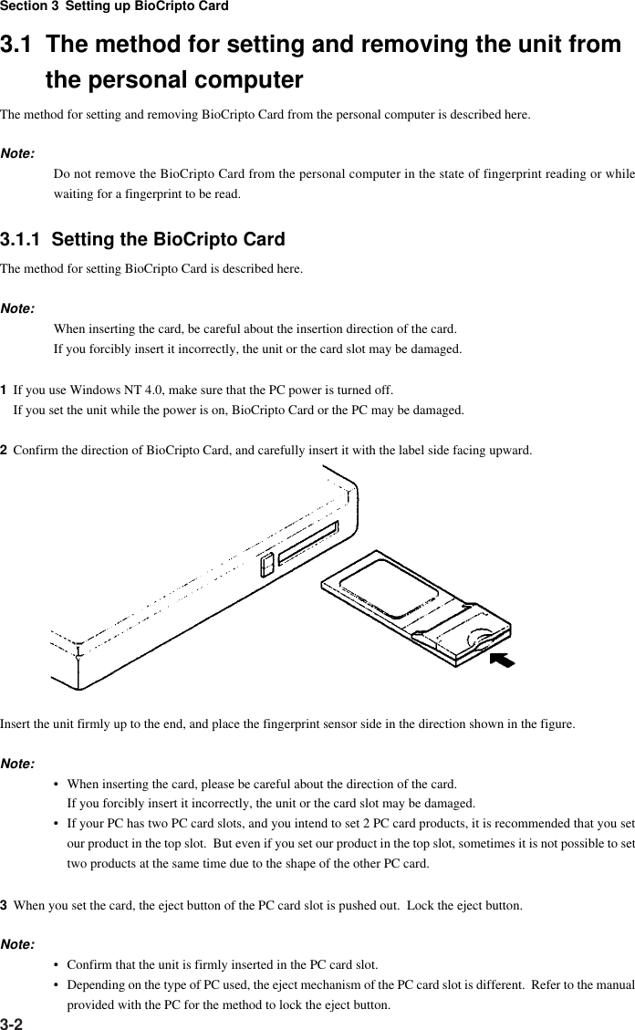 Section 3 Setting up BioCripto Card3-23.1 The method for setting and removing the unit fromthe personal computerThe method for setting and removing BioCripto Card from the personal computer is described here.Note:Do not remove the BioCripto Card from the personal computer in the state of fingerprint reading or whilewaiting for a fingerprint to be read.3.1.1  Setting the BioCripto CardThe method for setting BioCripto Card is described here.Note:When inserting the card, be careful about the insertion direction of the card.If you forcibly insert it incorrectly, the unit or the card slot may be damaged.1If you use Windows NT 4.0, make sure that the PC power is turned off.If you set the unit while the power is on, BioCripto Card or the PC may be damaged.2Confirm the direction of BioCripto Card, and carefully insert it with the label side facing upward.Insert the unit firmly up to the end, and place the fingerprint sensor side in the direction shown in the figure.Note:• When inserting the card, please be careful about the direction of the card.If you forcibly insert it incorrectly, the unit or the card slot may be damaged.• If your PC has two PC card slots, and you intend to set 2 PC card products, it is recommended that you setour product in the top slot.  But even if you set our product in the top slot, sometimes it is not possible to settwo products at the same time due to the shape of the other PC card.3When you set the card, the eject button of the PC card slot is pushed out.  Lock the eject button.Note:• Confirm that the unit is firmly inserted in the PC card slot.• Depending on the type of PC used, the eject mechanism of the PC card slot is different.  Refer to the manualprovided with the PC for the method to lock the eject button.