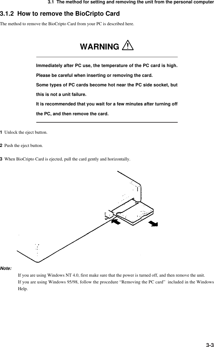 3-33.1  The method for setting and removing the unit from the personal computer3.1.2  How to remove the BioCripto CardThe method to remove the BioCripto Card from your PC is described here.WARNING Immediately after PC use, the temperature of the PC card is high.Please be careful when inserting or removing the card.Some types of PC cards become hot near the PC side socket, butthis is not a unit failure.It is recommended that you wait for a few minutes after turning offthe PC, and then remove the card.1Unlock the eject button.2Push the eject button.3When BioCripto Card is ejected, pull the card gently and horizontally.Note:If you are using Windows NT 4.0, first make sure that the power is turned off, and then remove the unit.If you are using Windows 95/98, follow the procedure “Removing the PC card”  included in the WindowsHelp.