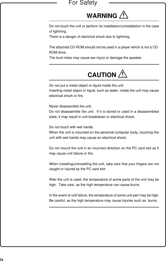 ivWARNING Do not touch the unit or perform its installation/uninstallation in the caseof lightning.There is a danger of electrical shock due to lightning.The attached CD-ROM should not be used in a player which is not a CD-ROM drive.The loud noise may cause ear injury or damage the speaker.CAUTION Do not put a metal object or liquid inside the unit.Inserting metal object or liquid, such as water, inside the unit may causeelectrical shock or fire.Never disassemble the unit.Do not disassemble the unit.  If it is stored or used in a disassembledstate, it may result in unit breakdown or electrical shock.Do not touch with wet hands.When the unit is mounted on the personal computer body, touching theunit with wet hands may cause an electrical shock.Do not mount the unit in an incorrect direction on the PC card slot as itmay cause unit failure or fire.When installing/uninstalling the unit, take care that your fingers are notcaught or injured by the PC card slotAfter the unit is used, the temperature of some parts of the unit may behigh.  Take care, as the high temperature can cause burns.In the event of unit failure, the temperature of some unit part may be high.Be careful, as the high temperature may cause injuries such as  burns.For Safety