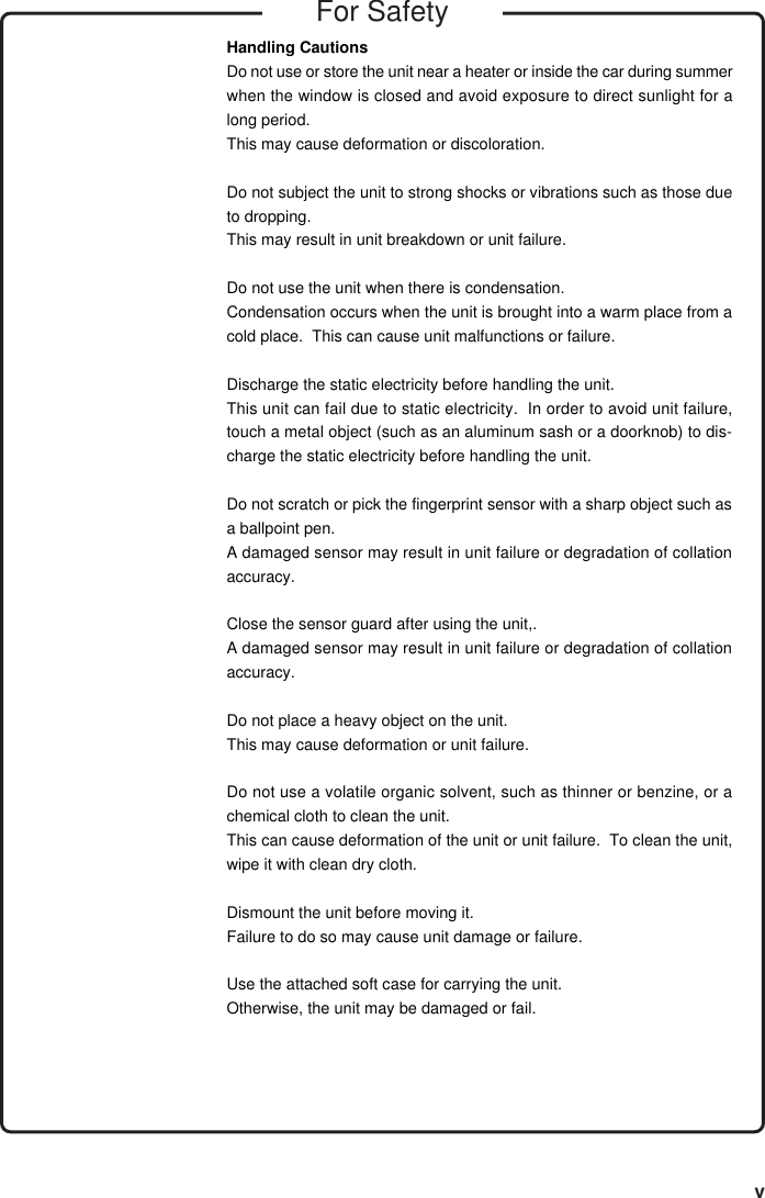 vHandling CautionsDo not use or store the unit near a heater or inside the car during summerwhen the window is closed and avoid exposure to direct sunlight for along period.This may cause deformation or discoloration.Do not subject the unit to strong shocks or vibrations such as those dueto dropping.This may result in unit breakdown or unit failure.Do not use the unit when there is condensation.Condensation occurs when the unit is brought into a warm place from acold place.  This can cause unit malfunctions or failure.Discharge the static electricity before handling the unit.This unit can fail due to static electricity.  In order to avoid unit failure,touch a metal object (such as an aluminum sash or a doorknob) to dis-charge the static electricity before handling the unit.Do not scratch or pick the fingerprint sensor with a sharp object such asa ballpoint pen.A damaged sensor may result in unit failure or degradation of collationaccuracy.Close the sensor guard after using the unit,.A damaged sensor may result in unit failure or degradation of collationaccuracy.Do not place a heavy object on the unit.This may cause deformation or unit failure.Do not use a volatile organic solvent, such as thinner or benzine, or achemical cloth to clean the unit.This can cause deformation of the unit or unit failure.  To clean the unit,wipe it with clean dry cloth.Dismount the unit before moving it.Failure to do so may cause unit damage or failure.Use the attached soft case for carrying the unit.Otherwise, the unit may be damaged or fail.For Safety