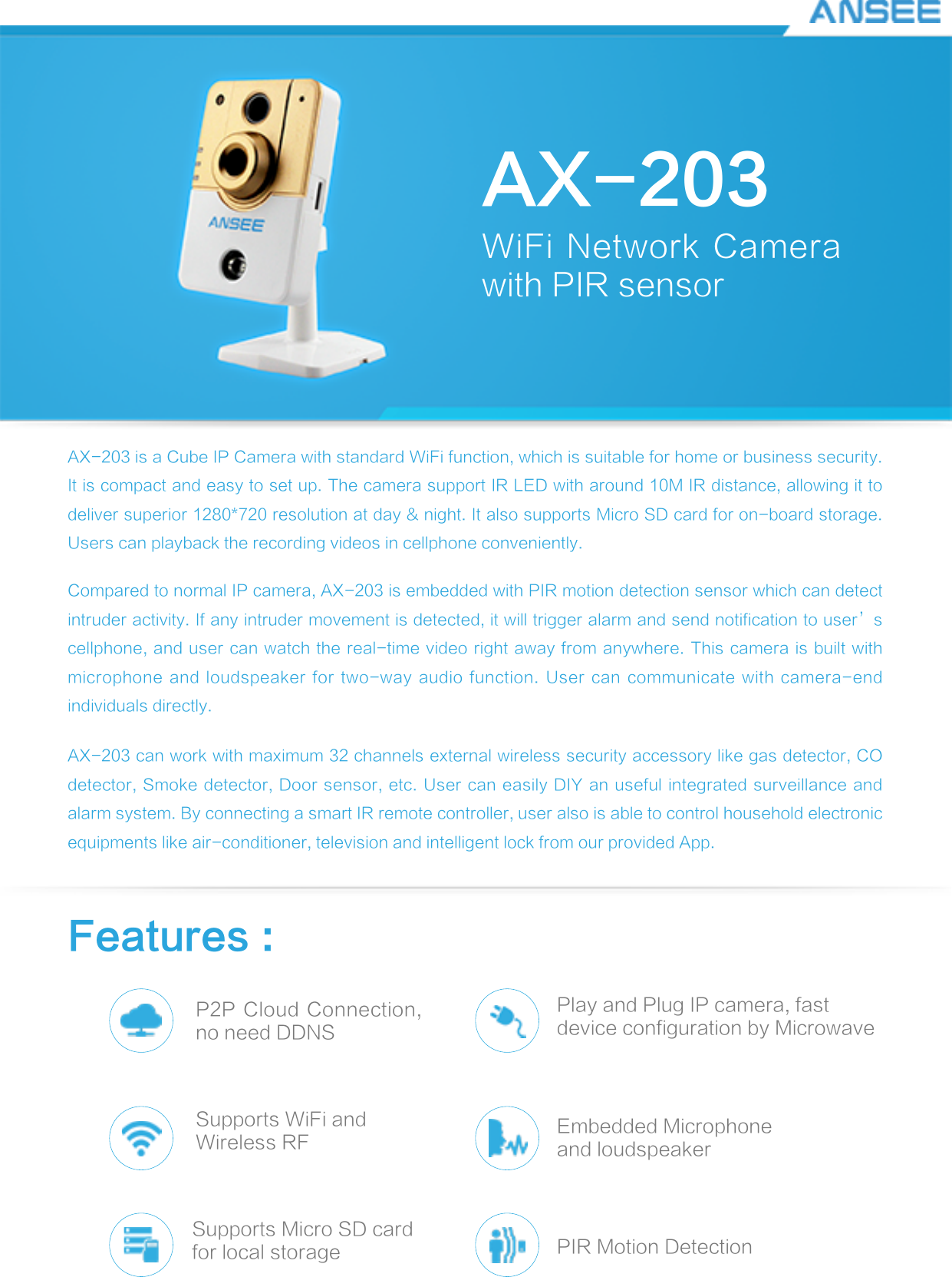 AX-203WiFi Network Camera with PIR sensorAX-203 is a Cube IP Camera with standard WiFi function, which is suitable for home or business security. It is compact and easy to set up. The camera support IR LED with around 10M IR distance, allowing it to deliver superior 1280*720 resolution at day &amp; night. It also supports Micro SD card for on-board storage. Users can playback the recording videos in cellphone conveniently.Compared to normal IP camera, AX-203 is embedded with PIR motion detection sensor which can detect intruder activity. If any intruder movement is detected, it will trigger alarm and send notification to user’s cellphone, and user can watch the real-time video right away from anywhere. This camera is built with microphone and loudspeaker for two-way  audio  function. User can communicate with  camera-end individuals directly.AX-203 can work with maximum 32 channels external wireless security accessory like gas detector, CO detector, Smoke detector, Door sensor, etc. User can easily DIY an useful integrated surveillance and alarm system. By connecting a smart IR remote controller, user also is able to control household electronic equipments like air-conditioner, television and intelligent lock from our provided App.Features :P2P Cloud Connection, no need DDNSSupports WiFi andWireless RFSupports Micro SD cardfor local storagePlay and Plug IP camera, fast device configuration by MicrowaveEmbedded Microphoneand loudspeakerPIR Motion Detection