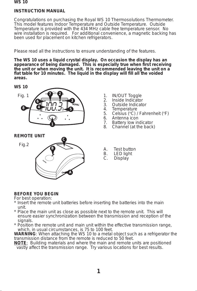 WS 10INSTRUCTION MANUALCongratulations on purchasing the Royal WS 10 Thermosolutions Thermometer.This model features Indoor Temperature and Outside Temperature.  OutsideTemperature is provided with the 434 MHz cable free temperature sensor.  Nowire installation is required.   For additional convenience, a magnetic backing hasbeen used for placement on kitchen refrigerators.Please read all the instructions to ensure understanding of the features.The WS 10 uses a liquid crystal display.  On occasion the display has anappearance of being damaged.  This is especially true when first receivingthe unit or when moving the unit.  It is recommended leaving the unit on aflat table for 10 minutes.  The liquid in the display will fill all the voidedareas.WS 10   Fig. 1 1.    IN/OUT Toggle2.    Inside Indicator3.    Outside Indicator4.    Temperature5.    Celsius (oC) / Fahrenheit (oF)6.    Antenna icon7.    Battery low indicator8.    Channel (at the back)REMOTE UNIT    Fig.2                                                                         A.     Test button                                                                         B.     LED light  C.     DisplayBEFORE YOU BEGINFor best operation:* Insert the remote unit batteries before inserting the batteries into the main   unit.* Place the main unit as close as possible next to the remote unit.  This will   ensure easier synchronization between the transmission and reception of the   signals.* Position the remote unit and main unit within the effective transmission range,   which, in usual circumstances, is 75 to 100 feet.WARNING: When attaching the WS 10 to a metal object such as a refrigerator thetransmission distance from the remote is reduced to 50 feet.NOTE:  Building materials and where the main and remote units are positioned  vastly affect the transmission range.  Try various locations for best results.IN   OUT1354267ROYALBA1C8