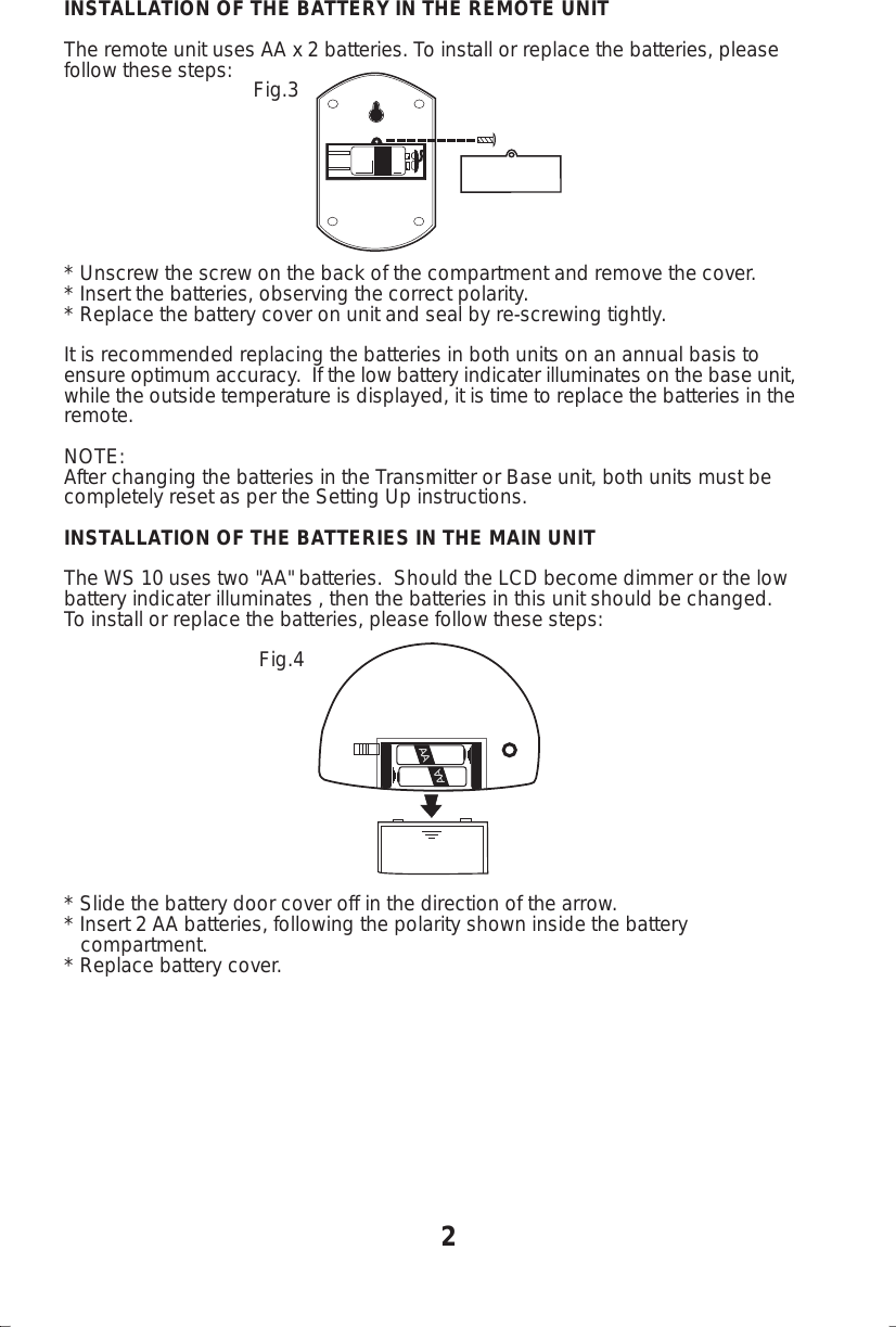INSTALLATION OF THE BATTERY IN THE REMOTE UNITThe remote unit uses AA x 2 batteries. To install or replace the batteries, pleasefollow these steps:                                  Fig.3* Unscrew the screw on the back of the compartment and remove the cover.* Insert the batteries, observing the correct polarity.* Replace the battery cover on unit and seal by re-screwing tightly.It is recommended replacing the batteries in both units on an annual basis toensure optimum accuracy.  If the low battery indicater illuminates on the base unit,while the outside temperature is displayed, it is time to replace the batteries in theremote.NOTE:After changing the batteries in the Transmitter or Base unit, both units must becompletely reset as per the Setting Up instructions.INSTALLATION OF THE BATTERIES IN THE MAIN UNITThe WS 10 uses two "AA" batteries.  Should the LCD become dimmer or the lowbattery indicater illuminates , then the batteries in this unit should be changed.To install or replace the batteries, please follow these steps:                                   Fig.4* Slide the battery door cover off in the direction of the arrow.* Insert 2 AA batteries, following the polarity shown inside the battery   compartment.* Replace battery cover.2AAAA