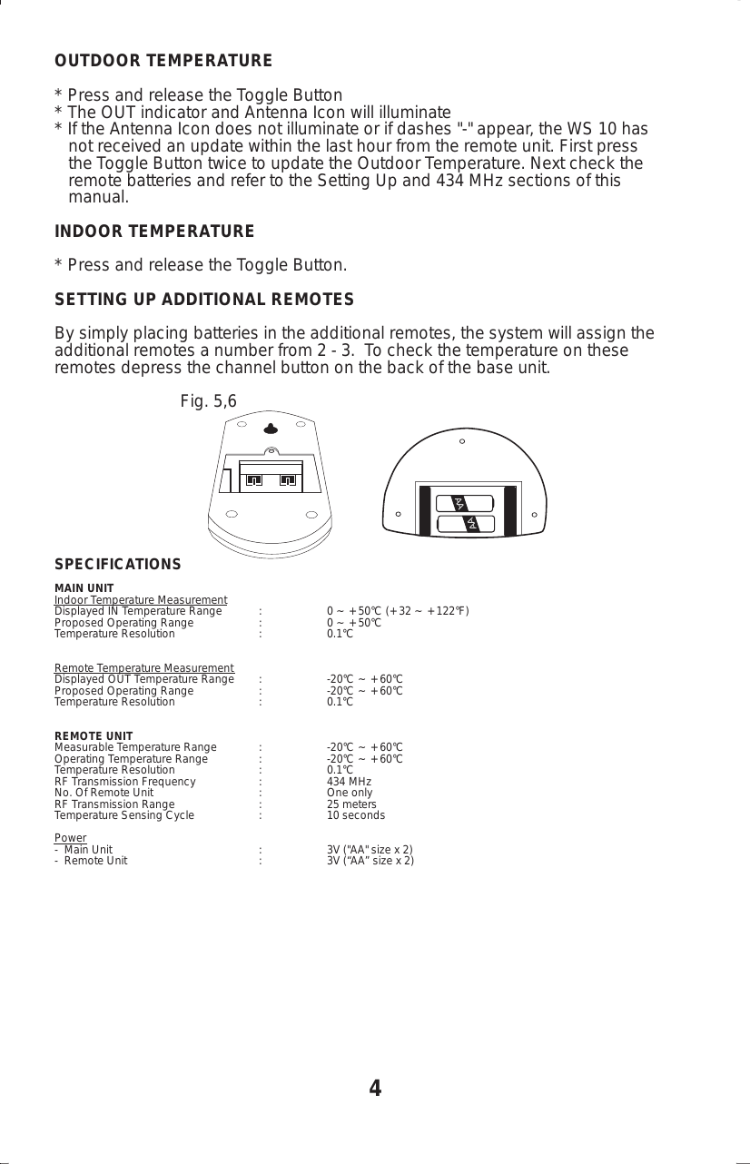 OUTDOOR TEMPERATURE* Press and release the Toggle Button* The OUT indicator and Antenna Icon will illuminate* If the Antenna Icon does not illuminate or if dashes "-" appear, the WS 10 has   not received an update within the last hour from the remote unit. First press   the Toggle Button twice to update the Outdoor Temperature. Next check the   remote batteries and refer to the Setting Up and 434 MHz sections of this   manual.INDOOR TEMPERATURE* Press and release the Toggle Button.SETTING UP ADDITIONAL REMOTESBy simply placing batteries in the additional remotes, the system will assign theadditional remotes a number from 2 - 3.  To check the temperature on theseremotes depress the channel button on the back of the base unit.                           Fig. 5,6SPECIFICATIONSMAIN UNITIndoor Temperature MeasurementDisplayed IN Temperature Range : 0 ~ +50&deg;C (+32 ~ +122&deg;F)Proposed Operating Range : 0 ~ +50&deg;CTemperature Resolution : 0.1&deg;CRemote Temperature MeasurementDisplayed OUT Temperature Range : -20&deg;C ~ +60&deg;CProposed Operating Range : -20&deg;C ~ +60&deg;CTemperature Resolution : 0.1&deg;CREMOTE UNITMeasurable Temperature Range : -20&deg;C ~ +60&deg;COperating Temperature Range : -20&deg;C ~ +60&deg;CTemperature Resolution : 0.1&deg;CRF Transmission Frequency : 434 MHzNo. Of Remote Unit : One onlyRF Transmission Range : 25 metersTemperature Sensing Cycle : 10 secondsPower-  Main Unit : 3V ("AA" size x 2)-  Remote Unit : 3V (&ldquo;AA&rdquo; size x 2)4AAAA