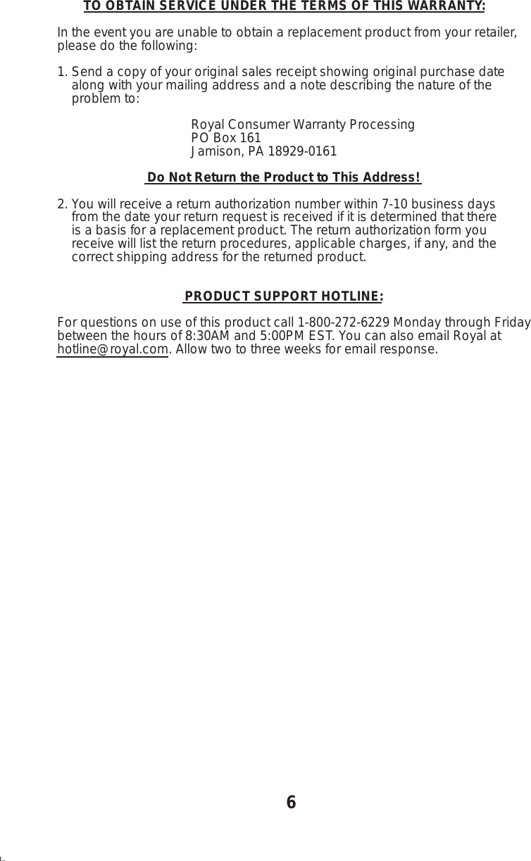        TO OBTAIN SERVICE UNDER THE TERMS OF THIS WARRANTY:In the event you are unable to obtain a replacement product from your retailer,please do the following:1. Send a copy of your original sales receipt showing original purchase date    along with your mailing address and a note describing the nature of the    problem to:                                     Royal Consumer Warranty Processing                                     PO Box 161                                     Jamison, PA 18929-0161                        Do Not Return the Product to This Address!2. You will receive a return authorization number within 7-10 business days    from the date your return request is received if it is determined that there    is a basis for a replacement product. The return authorization form you    receive will list the return procedures, applicable charges, if any, and the    correct shipping address for the returned product.                                  PRODUCT SUPPORT HOTLINE:For questions on use of this product call 1-800-272-6229 Monday through Fridaybetween the hours of 8:30AM and 5:00PM EST. You can also email Royal athotline@royal.com. Allow two to three weeks for email response.6