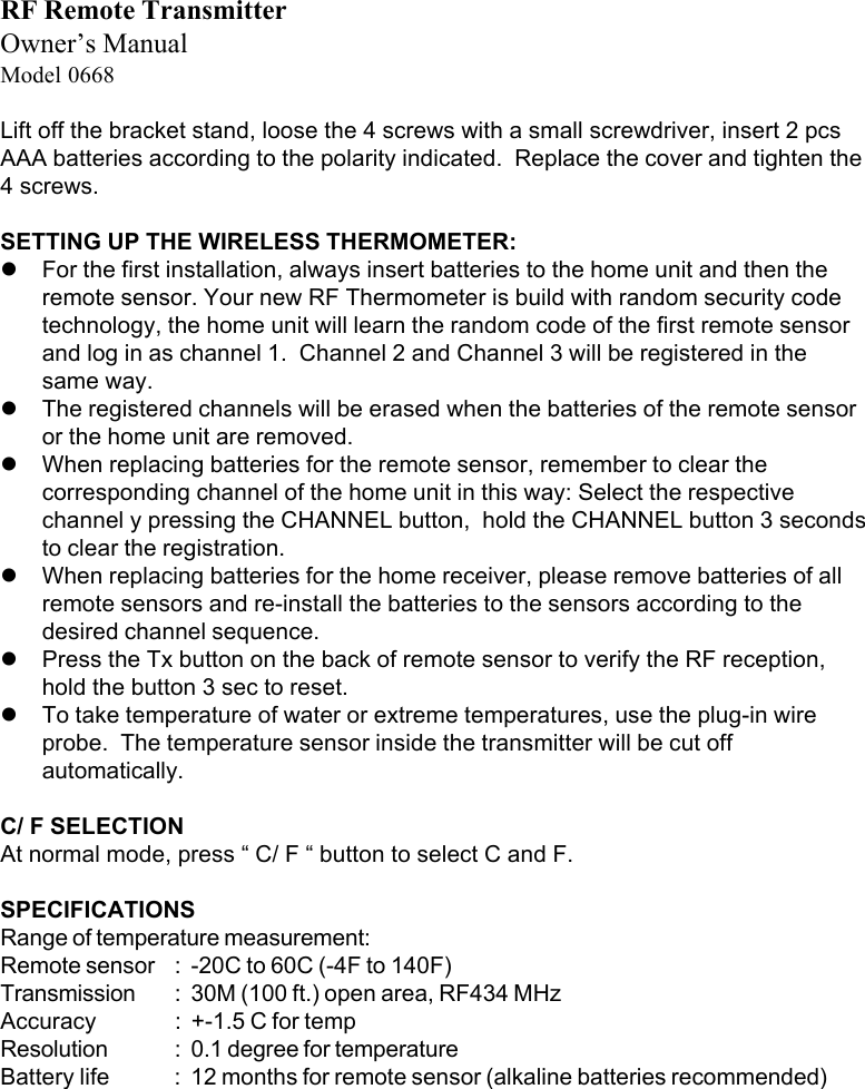 RF Remote TransmitterOwner&rsquo;s ManualModel 0668Lift off the bracket stand, loose the 4 screws with a small screwdriver, insert 2 pcsAAA batteries according to the polarity indicated.  Replace the cover and tighten the4 screws.SETTING UP THE WIRELESS THERMOMETER:!For the first installation, always insert batteries to the home unit and then theremote sensor. Your new RF Thermometer is build with random security codetechnology, the home unit will learn the random code of the first remote sensorand log in as channel 1.  Channel 2 and Channel 3 will be registered in thesame way.!The registered channels will be erased when the batteries of the remote sensoror the home unit are removed.!When replacing batteries for the remote sensor, remember to clear thecorresponding channel of the home unit in this way: Select the respectivechannel y pressing the CHANNEL button,  hold the CHANNEL button 3 secondsto clear the registration.!When replacing batteries for the home receiver, please remove batteries of allremote sensors and re-install the batteries to the sensors according to thedesired channel sequence.!Press the Tx button on the back of remote sensor to verify the RF reception,hold the button 3 sec to reset.!To take temperature of water or extreme temperatures, use the plug-in wireprobe.  The temperature sensor inside the transmitter will be cut offautomatically.C/ F SELECTIONAt normal mode, press &ldquo; C/ F &ldquo; button to select C and F.SPECIFICATIONSRange of temperature measurement:Remote sensor : -20C to 60C (-4F to 140F)Transmission : 30M (100 ft.) open area, RF434 MHzAccuracy : +-1.5 C for tempResolution : 0.1 degree for temperatureBattery life : 12 months for remote sensor (alkaline batteries recommended)