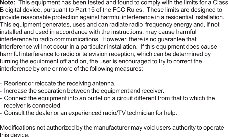 Note:  This equipment has been tested and found to comply with the limits for a ClassB digital device, pursuant to Part 15 of the FCC Rules.  These limits are designed toprovide reasonable protection against harmful interference in a residential installation.This equipment generates, uses and can radiate radio  frequency energy and, if notinstalled and used in accordance with the instructions, may cause harmfulinterference to radio communications.  However, there is no guarantee thatinterference will not occur in a particular installation.  If this equipment does causeharmful interference to radio or television reception, which can be determined byturning the equipment off and on, the user is encouraged to try to correct theinterference by one or more of the following measures:- Reorient or relocate the receiving antenna.- Increase the separation between the equipment and receiver.- Connect the equipment into an outlet on a circuit different from that to which thereceiver is connected.- Consult the dealer or an experienced radio/TV technician for help.Modifications not authorized by the manufacturer may void users authority to operatethis device.