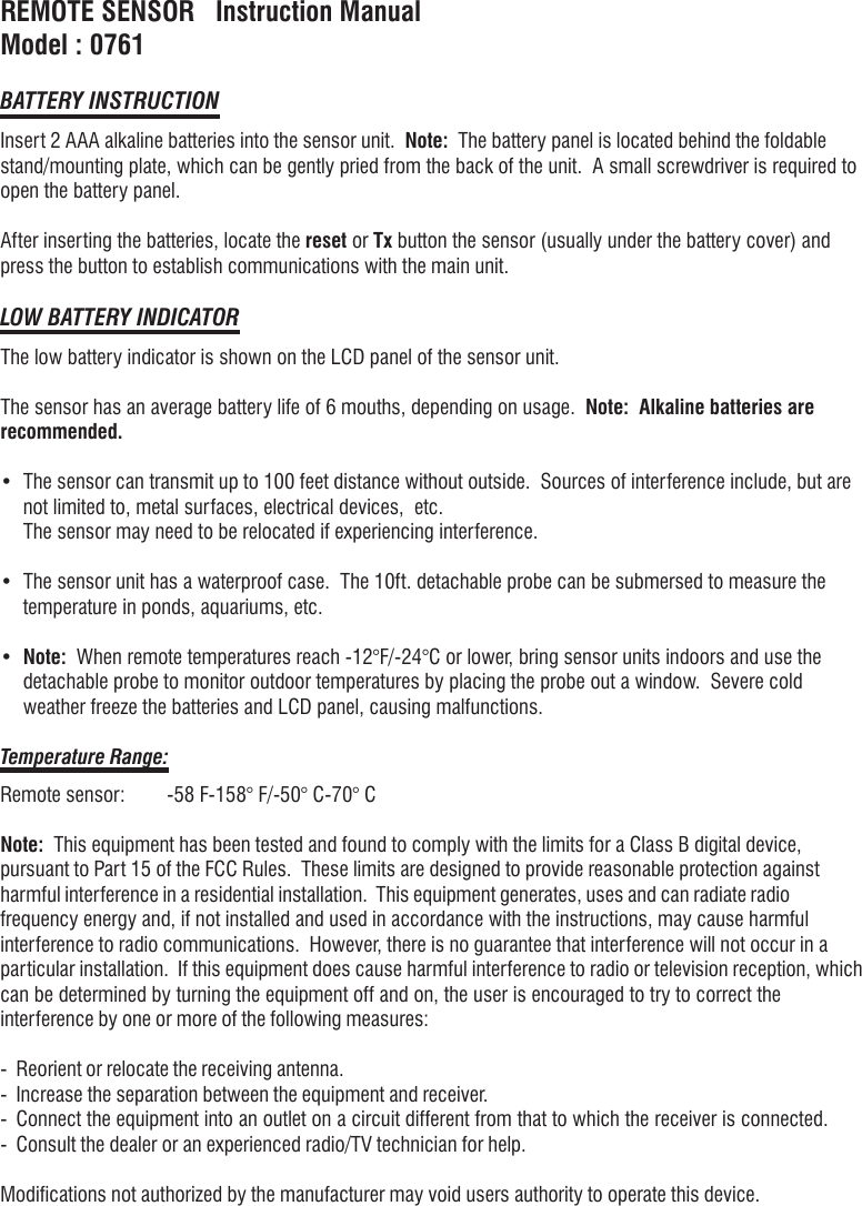 REMOTE SENSOR   Instruction ManualModel : 0761BATTERY INSTRUCTIONInsert 2 AAA alkaline batteries into the sensor unit.  Note:  The battery panel is located behind the foldablestand/mounting plate, which can be gently pried from the back of the unit.  A small screwdriver is required toopen the battery panel.After inserting the batteries, locate the reset or Tx button the sensor (usually under the battery cover) andpress the button to establish communications with the main unit.LOW BATTERY INDICATORThe low battery indicator is shown on the LCD panel of the sensor unit.The sensor has an average battery life of 6 mouths, depending on usage.  Note:  Alkaline batteries arerecommended.&bull; The sensor can transmit up to 100 feet distance without outside.  Sources of interference include, but arenot limited to, metal surfaces, electrical devices,  etc.The sensor may need to be relocated if experiencing interference.&bull; The sensor unit has a waterproof case.  The 10ft. detachable probe can be submersed to measure thetemperature in ponds, aquariums, etc.&bull;Note:  When remote temperatures reach -12&deg;F/-24&deg;C or lower, bring sensor units indoors and use thedetachable probe to monitor outdoor temperatures by placing the probe out a window.  Severe coldweather freeze the batteries and LCD panel, causing malfunctions.Temperature Range:Remote sensor: -58 F-158&deg; F/-50&deg; C-70&deg; CNote:  This equipment has been tested and found to comply with the limits for a Class B digital device,pursuant to Part 15 of the FCC Rules.  These limits are designed to provide reasonable protection againstharmful interference in a residential installation.  This equipment generates, uses and can radiate radiofrequency energy and, if not installed and used in accordance with the instructions, may cause harmfulinterference to radio communications.  However, there is no guarantee that interference will not occur in aparticular installation.  If this equipment does cause harmful interference to radio or television reception, whichcan be determined by turning the equipment off and on, the user is encouraged to try to correct theinterference by one or more of the following measures:- Reorient or relocate the receiving antenna.- Increase the separation between the equipment and receiver.- Connect the equipment into an outlet on a circuit different from that to which the receiver is connected.- Consult the dealer or an experienced radio/TV technician for help.Modifications not authorized by the manufacturer may void users authority to operate this device.
