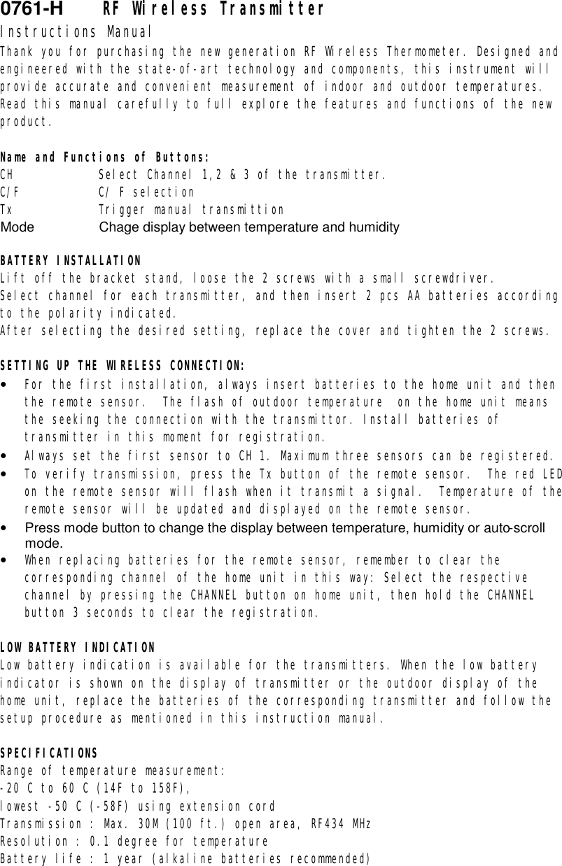 0761-H    RF Wireless Transmitter Instructions Manual Thank you for purchasing the new generation RF Wireless Thermometer. Designed and engineered with the state-of-art technology and components, this instrument will provide accurate and convenient measurement of indoor and outdoor temperatures. Read this manual carefully to full explore the features and functions of the new product.  Name and Functions of Buttons: CH     Select Channel 1,2 &amp; 3 of the transmitter. C/F     C/ F selection Tx     Trigger manual transmittion Mode    Chage display between temperature and humidity  BATTERY INSTALLATION Lift off the bracket stand, loose the 2 screws with a small screwdriver. Select channel for each transmitter, and then insert 2 pcs AA batteries according to the polarity indicated. After selecting the desired setting, replace the cover and tighten the 2 screws.  SETTING UP THE WIRELESS CONNECTION: &bull;  For the first installation, always insert batteries to the home unit and then the remote sensor.  The flash of outdoor temperature  on the home unit means the seeking the connection with the transmittor. Install batteries of transmitter in this moment for registration. &bull;  Always set the first sensor to CH 1. Maximum three sensors can be registered. &bull;  To verify transmission, press the Tx button of the remote sensor.  The red LED on the remote sensor will flash when it transmit a signal.  Temperature of the remote sensor will be updated and displayed on the remote sensor.  &bull;  Press mode button to change the display between temperature, humidity or auto-scroll mode. &bull;  When replacing batteries for the remote sensor, remember to clear the corresponding channel of the home unit in this way: Select the respective channel by pressing the CHANNEL button on home unit, then hold the CHANNEL button 3 seconds to clear the registration.  LOW BATTERY INDICATION Low battery indication is available for the transmitters. When the low battery indicator is shown on the display of transmitter or the outdoor display of the home unit, replace the batteries of the corresponding transmitter and follow the setup procedure as mentioned in this instruction manual.  SPECIFICATIONS Range of temperature measurement:  -20 C to 60 C (14F to 158F), lowest -50 C (-58F) using extension cord Transmission : Max. 30M (100 ft.) open area, RF434 MHz Resolution : 0.1 degree for temperature Battery life : 1 year (alkaline batteries recommended)  