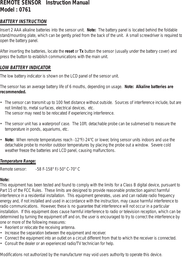 REMOTE SENSOR   Instruction ManualModel : 0761BATTERY INSTRUCTIONInsert 2 AAA alkaline batteries into the sensor unit.  Note:  The battery panel is located behind the foldablestand/mounting plate, which can be gently pried from the back of the unit.  A small screwdriver is required toopen the battery panel.After inserting the batteries, locate the reset or Tx button the sensor (usually under the battery cover) andpress the button to establish communications with the main unit.LOW BATTERY INDICATORThe low battery indicator is shown on the LCD panel of the sensor unit.The sensor has an average battery life of 6 mouths, depending on usage.  Note:  Alkaline batteries arerecommended.&bull; The sensor can transmit up to 100 feet distance without outside.  Sources of interference include, but arenot limited to, metal surfaces, electrical devices,  etc.The sensor may need to be relocated if experiencing interference.&bull; The sensor unit has a waterproof case.  The 10ft. detachable probe can be submersed to measure thetemperature in ponds, aquariums, etc.&bull;Note:  When remote temperatures reach -12&deg;F/-24&deg;C or lower, bring sensor units indoors and use thedetachable probe to monitor outdoor temperatures by placing the probe out a window.  Severe coldweather freeze the batteries and LCD panel, causing malfunctions.Temperature Range:Remote sensor: -58 F-158&deg; F/-50&deg; C-70&deg; CNote:This equipment has been tested and found to comply with the limits for a Class B digital device, pursuant toPart 15 of the FCC Rules.  These limits are designed to provide reasonable protection against harmfulinterference in a residential installation.  This equipment generates, uses and can radiate radio frequencyenergy and, if not installed and used in accordance with the instruction, may cause harmful interference toradio communications.  However, these is no guarantee that interference will not occur in a particularinstallation.  If this equipment does cause harmful interference to radio or television reception, which can bedetermined by turning the equipment off and on, the user is encouraged to try to correct the interference byone or more of the following measures:&bull; Reorient or relocate the receiving antenna.&bull; Increase the separation between the equipment and receiver.&bull; Connect the equipment into an outlet on a circuit different from that to which the receiver is connected.&bull; Consult the dealer or an experienced radio/TV technician for help.Modifications not authorized by the manufacturer may void users authority to operate this device.