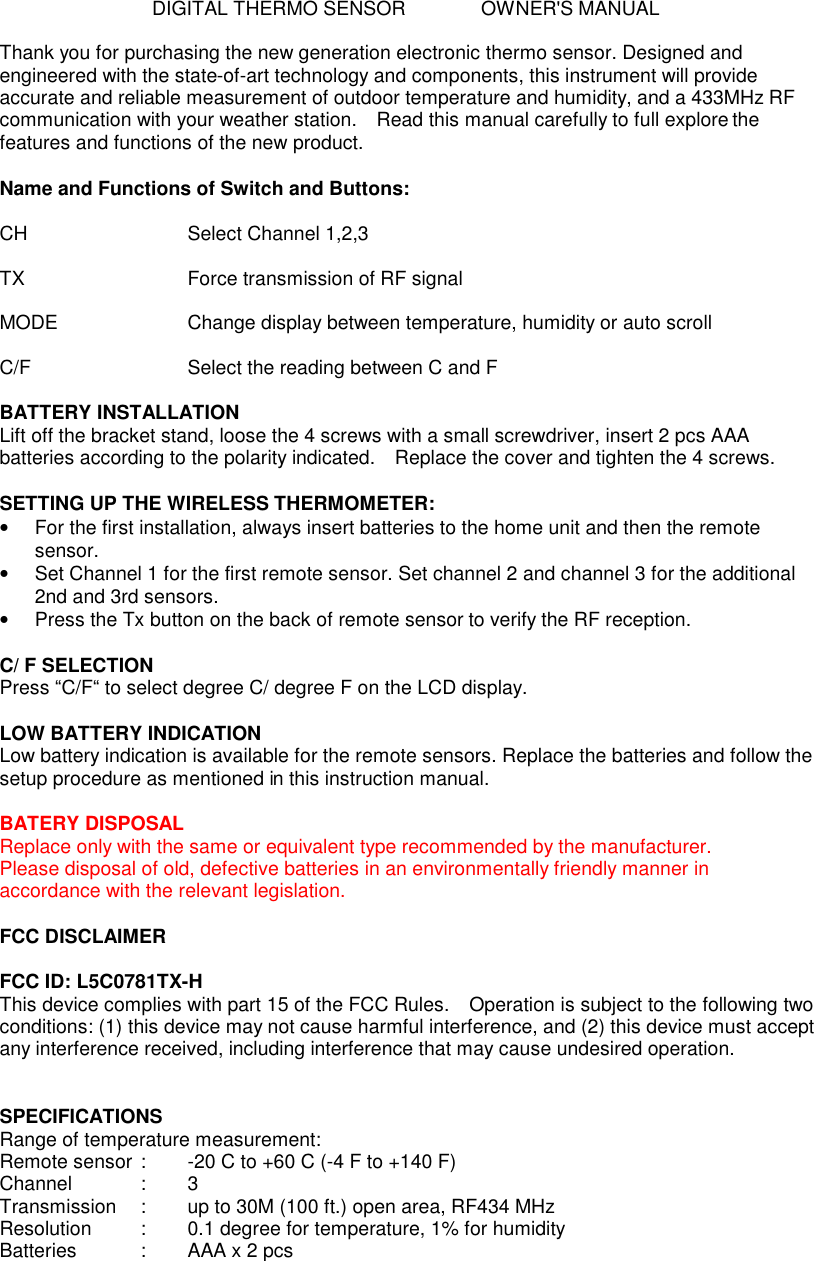 DIGITAL THERMO SENSOR    OWNER'S MANUAL  Thank you for purchasing the new generation electronic thermo sensor. Designed and engineered with the state-of-art technology and components, this instrument will provide accurate and reliable measurement of outdoor temperature and humidity, and a 433MHz RF communication with your weather station.  Read this manual carefully to full explore the features and functions of the new product.  Name and Functions of Switch and Buttons:  CH        Select Channel 1,2,3  TX        Force transmission of RF signal  MODE      Change display between temperature, humidity or auto scroll  C/F        Select the reading between C and F  BATTERY INSTALLATION Lift off the bracket stand, loose the 4 screws with a small screwdriver, insert 2 pcs AAA batteries according to the polarity indicated.  Replace the cover and tighten the 4 screws.  SETTING UP THE WIRELESS THERMOMETER: &bull;  For the first installation, always insert batteries to the home unit and then the remote sensor.   &bull;  Set Channel 1 for the first remote sensor. Set channel 2 and channel 3 for the additional 2nd and 3rd sensors. &bull; Press the Tx button on the back of remote sensor to verify the RF reception.  C/ F SELECTION Press &ldquo;C/F&ldquo; to select degree C/ degree F on the LCD display.  LOW BATTERY INDICATION Low battery indication is available for the remote sensors. Replace the batteries and follow the setup procedure as mentioned in this instruction manual.  BATERY DISPOSAL Replace only with the same or equivalent type recommended by the manufacturer. Please disposal of old, defective batteries in an environmentally friendly manner in accordance with the relevant legislation.  FCC DISCLAIMER  FCC ID: L5C0781TX-H This device complies with part 15 of the FCC Rules.  Operation is subject to the following two conditions: (1) this device may not cause harmful interference, and (2) this device must accept any interference received, including interference that may cause undesired operation.   SPECIFICATIONS Range of temperature measurement: Remote sensor :  -20 C to +60 C (-4 F to +140 F) Channel    :  3 Transmission    :  up to 30M (100 ft.) open area, RF434 MHz Resolution   :  0.1 degree for temperature, 1% for humidity Batteries    :  AAA x 2 pcs   