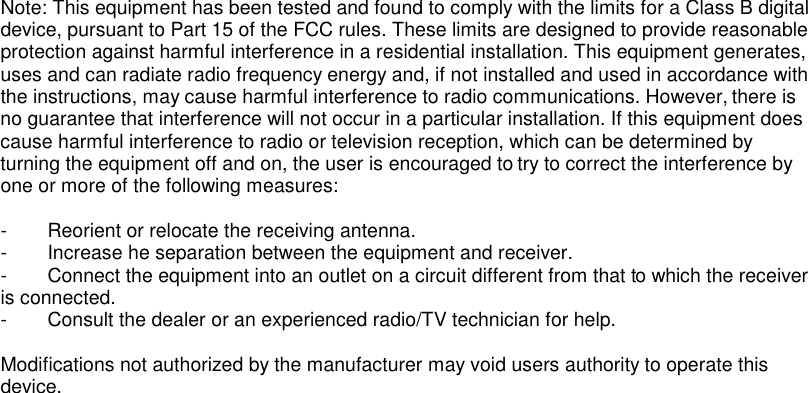 Note: This equipment has been tested and found to comply with the limits for a Class B digital device, pursuant to Part 15 of the FCC rules. These limits are designed to provide reasonable protection against harmful interference in a residential installation. This equipment generates, uses and can radiate radio frequency energy and, if not installed and used in accordance with the instructions, may cause harmful interference to radio communications. However, there is no guarantee that interference will not occur in a particular installation. If this equipment does cause harmful interference to radio or television reception, which can be determined by turning the equipment off and on, the user is encouraged to try to correct the interference by one or more of the following measures:  -  Reorient or relocate the receiving antenna. -  Increase he separation between the equipment and receiver. -  Connect the equipment into an outlet on a circuit different from that to which the receiver is connected. -  Consult the dealer or an experienced radio/TV technician for help.  Modifications not authorized by the manufacturer may void users authority to operate this device.  