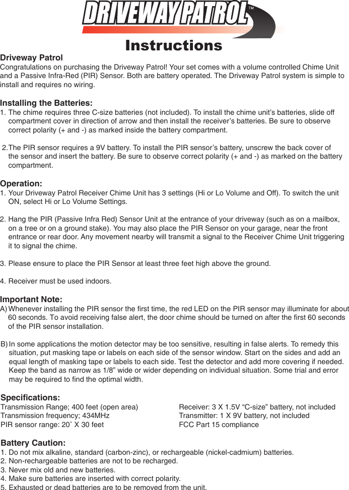 PIR sensor range: 20˚ X 30 feet      FCC Part 15 complianceInstructionsDriveway PatrolCongratulations on purchasing the Driveway Patrol! Your set comes with a volume controlled Chime Unit and a Passive Infra-Red (PIR) Sensor. Both are battery operated. The Driveway Patrol system is simple to install and requires no wiring.Installing the Batteries: 1. The chime requires three C-size batteries (not included). To install the chime unit&rsquo;s batteries, slide off    compartment cover in direction of arrow and then install the receiver&rsquo;s batteries. Be sure to observe    correct polarity (+ and -) as marked inside the battery compartment. 2. The PIR sensor requires a 9V battery. To install the PIR sensor&rsquo;s battery, unscrew the back cover of    the sensor and insert the battery. Be sure to observe correct polarity (+ and -) as marked on the battery    compartment.Operation:1.  Your Driveway Patrol Receiver Chime Unit has 3 settings (Hi or Lo Volume and Off). To switch the unit    ON, select Hi or Lo Volume Settings.2. Hang the PIR (Passive Infra Red) Sensor Unit at the entrance of your driveway (such as on a mailbox,    on a tree or on a ground stake). You may also place the PIR Sensor on your garage, near the front    entrance or rear door. Any movement nearby will transmit a signal to the Receiver Chime Unit triggering    it to signal the chime.3.  Please ensure to place the PIR Sensor at least three feet high above the ground.4. Receiver must be used indoors.Important Note:A) Whenever installing the PIR sensor the ﬁrst time, the red LED on the PIR sensor may illuminate for about    60 seconds. To avoid receiving false alert, the door chime should be turned on after the first 60 seconds     of the PIR sensor installation.B) In some applications the motion detector may be too sensitive, resulting in false alerts. To remedy this    situation, put masking tape or labels on each side of the sensor window. Start on the sides and add an    equal length of masking tape or labels to each side. Test the detector and add more covering if needed.    Keep the band as narrow as 1/8&rdquo; wide or wider depending on individual situation. Some trial and error    may be required to ﬁnd the optimal width.Speciﬁcations:Transmission Range; 400 feet (open area)    Receiver: 3 X 1.5V &ldquo;C-size&rdquo; battery, not includedTransmission frequency; 434MHz      Transmitter: 1 X 9V battery, not includedBattery Caution:1. Do not mix alkaline, standard (carbon-zinc), or rechargeable (nickel-cadmium) batteries.2. Non-rechargeable batteries are not to be recharged.3. Never mix old and new batteries.4. Make sure batteries are inserted with correct polarity.5. Exhausted or dead batteries are to be removed from the unit.