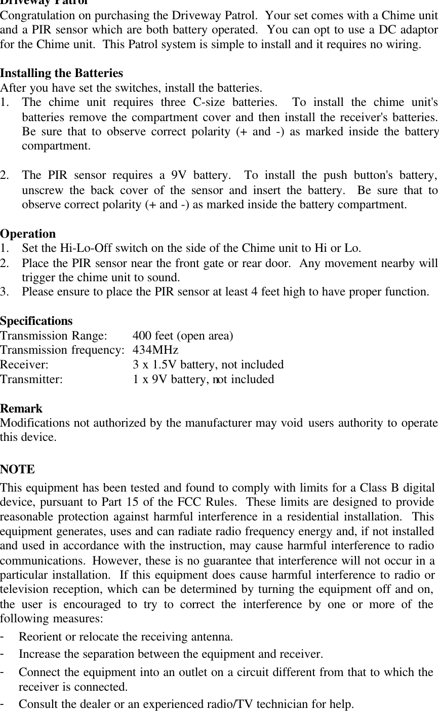 Driveway PatrolCongratulation on purchasing the Driveway Patrol.  Your set comes with a Chime unitand a PIR sensor which are both battery operated.  You can opt to use a DC adaptorfor the Chime unit.  This Patrol system is simple to install and it requires no wiring.Installing the BatteriesAfter you have set the switches, install the batteries.1. The chime unit requires three C-size batteries.  To install the chime unit'sbatteries remove the compartment cover and then install the receiver's batteries.Be sure that to observe correct polarity (+ and -) as marked inside the batterycompartment.2. The PIR sensor requires a 9V battery.  To install the push button's battery,unscrew the back cover of the sensor and insert the battery.  Be sure that toobserve correct polarity (+ and -) as marked inside the battery compartment.Operation1. Set the Hi-Lo-Off switch on the side of the Chime unit to Hi or Lo.2. Place the PIR sensor near the front gate or rear door.  Any movement nearby willtrigger the chime unit to sound.3. Please ensure to place the PIR sensor at least 4 feet high to have proper function.SpecificationsTransmission Range: 400 feet (open area)Transmission frequency: 434MHzReceiver: 3 x 1.5V battery, not includedTransmitter: 1 x 9V battery, not includedRemarkModifications not authorized by the manufacturer may void users authority to operatethis device.NOTEThis equipment has been tested and found to comply with limits for a Class B digitaldevice, pursuant to Part 15 of the FCC Rules.  These limits are designed to providereasonable protection against harmful interference in a residential installation.  Thisequipment generates, uses and can radiate radio frequency energy and, if not installedand used in accordance with the instruction, may cause harmful interference to radiocommunications.  However, these is no guarantee that interference will not occur in aparticular installation.  If this equipment does cause harmful interference to radio ortelevision reception, which can be determined by turning the equipment off and on,the user is encouraged to try to correct the interference by one or more of thefollowing measures:- Reorient or relocate the receiving antenna.- Increase the separation between the equipment and receiver.- Connect the equipment into an outlet on a circuit different from that to which thereceiver is connected.- Consult the dealer or an experienced radio/TV technician for help.