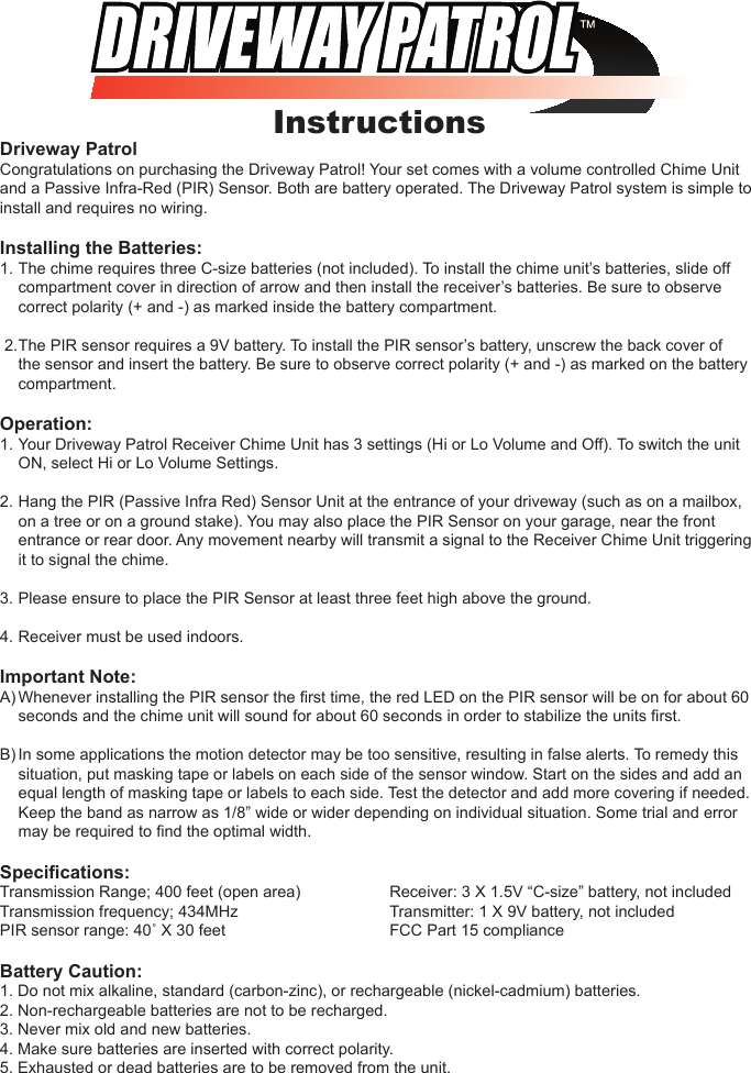 InstructionsDriveway PatrolCongratulations on purchasing the Driveway Patrol! Your set comes with a volume controlled Chime Unit and a Passive Infra-Red (PIR) Sensor. Both are battery operated. The Driveway Patrol system is simple to install and requires no wiring.Installing the Batteries: 1. The chime requires three C-size batteries (not included). To install the chime unit&rsquo;s batteries, slide off    compartment cover in direction of arrow and then install the receiver&rsquo;s batteries. Be sure to observe    correct polarity (+ and -) as marked inside the battery compartment. 2. The PIR sensor requires a 9V battery. To install the PIR sensor&rsquo;s battery, unscrew the back cover of    the sensor and insert the battery. Be sure to observe correct polarity (+ and -) as marked on the battery    compartment.Operation:1.  Your Driveway Patrol Receiver Chime Unit has 3 settings (Hi or Lo Volume and Off). To switch the unit    ON, select Hi or Lo Volume Settings.2. Hang the PIR (Passive Infra Red) Sensor Unit at the entrance of your driveway (such as on a mailbox,    on a tree or on a ground stake). You may also place the PIR Sensor on your garage, near the front    entrance or rear door. Any movement nearby will transmit a signal to the Receiver Chime Unit triggering    it to signal the chime.3.  Please ensure to place the PIR Sensor at least three feet high above the ground.4. Receiver must be used indoors.Important Note:A) Whenever installing the PIR sensor the ﬁrst time, the red LED on the PIR sensor will be on for about 60    seconds and the chime unit will sound for about 60 seconds in order to stabilize the units ﬁrst.B) In some applications the motion detector may be too sensitive, resulting in false alerts. To remedy this    situation, put masking tape or labels on each side of the sensor window. Start on the sides and add an    equal length of masking tape or labels to each side. Test the detector and add more covering if needed.    Keep the band as narrow as 1/8&rdquo; wide or wider depending on individual situation. Some trial and error    may be required to ﬁnd the optimal width.Speciﬁcations:Transmission Range; 400 feet (open area)    Receiver: 3 X 1.5V &ldquo;C-size&rdquo; battery, not includedTransmission frequency; 434MHz      Transmitter: 1 X 9V battery, not includedPIR sensor range: 40˚ X 30 feet      FCC Part 15 complianceBattery Caution:1. Do not mix alkaline, standard (carbon-zinc), or rechargeable (nickel-cadmium) batteries.2. Non-rechargeable batteries are not to be recharged.3. Never mix old and new batteries.4. Make sure batteries are inserted with correct polarity.5. Exhausted or dead batteries are to be removed from the unit.