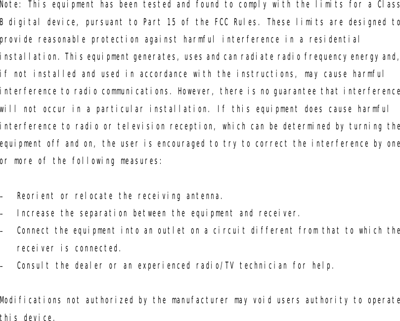 Note: This equipment has been tested and found to comply with the limits for a Class B digital device, pursuant to Part 15 of the FCC Rules. These limits are designed to provide reasonable protection against harmful interference in a residential installation. This equipment generates, uses and can radiate radio frequency energy and, if not installed and used in accordance with the instructions, may cause harmful interference to radio communications. However, there is no guarantee that interference will not occur in a particular installation. If this equipment does cause harmful interference to radio or television reception, which can be determined by turning the equipment off and on, the user is encouraged to try to correct the interference by one or more of the following measures:  - Reorient or relocate the receiving antenna. - Increase the separation between the equipment and receiver. - Connect the equipment into an outlet on a circuit different from that to which the receiver is connected. - Consult the dealer or an experienced radio/TV technician for help.  Modifications not authorized by the manufacturer may void users authority to operate this device. 